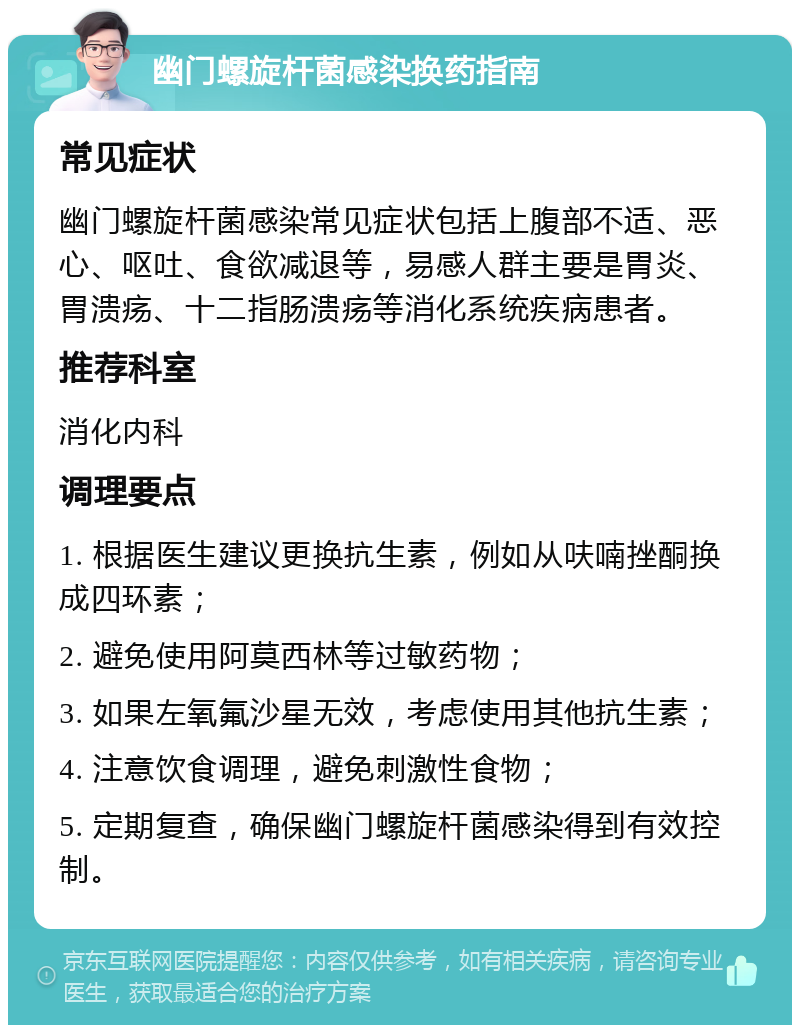 幽门螺旋杆菌感染换药指南 常见症状 幽门螺旋杆菌感染常见症状包括上腹部不适、恶心、呕吐、食欲减退等，易感人群主要是胃炎、胃溃疡、十二指肠溃疡等消化系统疾病患者。 推荐科室 消化内科 调理要点 1. 根据医生建议更换抗生素，例如从呋喃挫酮换成四环素； 2. 避免使用阿莫西林等过敏药物； 3. 如果左氧氟沙星无效，考虑使用其他抗生素； 4. 注意饮食调理，避免刺激性食物； 5. 定期复查，确保幽门螺旋杆菌感染得到有效控制。