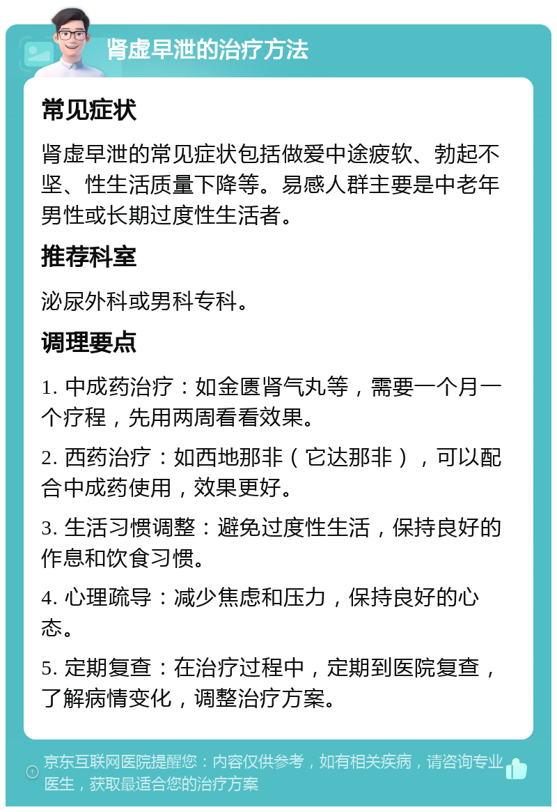 肾虚早泄的治疗方法 常见症状 肾虚早泄的常见症状包括做爱中途疲软、勃起不坚、性生活质量下降等。易感人群主要是中老年男性或长期过度性生活者。 推荐科室 泌尿外科或男科专科。 调理要点 1. 中成药治疗：如金匮肾气丸等，需要一个月一个疗程，先用两周看看效果。 2. 西药治疗：如西地那非（它达那非），可以配合中成药使用，效果更好。 3. 生活习惯调整：避免过度性生活，保持良好的作息和饮食习惯。 4. 心理疏导：减少焦虑和压力，保持良好的心态。 5. 定期复查：在治疗过程中，定期到医院复查，了解病情变化，调整治疗方案。