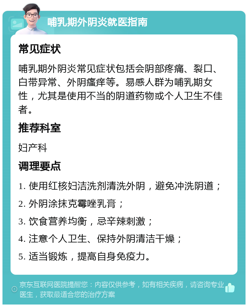 哺乳期外阴炎就医指南 常见症状 哺乳期外阴炎常见症状包括会阴部疼痛、裂口、白带异常、外阴瘙痒等。易感人群为哺乳期女性，尤其是使用不当的阴道药物或个人卫生不佳者。 推荐科室 妇产科 调理要点 1. 使用红核妇洁洗剂清洗外阴，避免冲洗阴道； 2. 外阴涂抹克霉唑乳膏； 3. 饮食营养均衡，忌辛辣刺激； 4. 注意个人卫生、保持外阴清洁干燥； 5. 适当锻炼，提高自身免疫力。