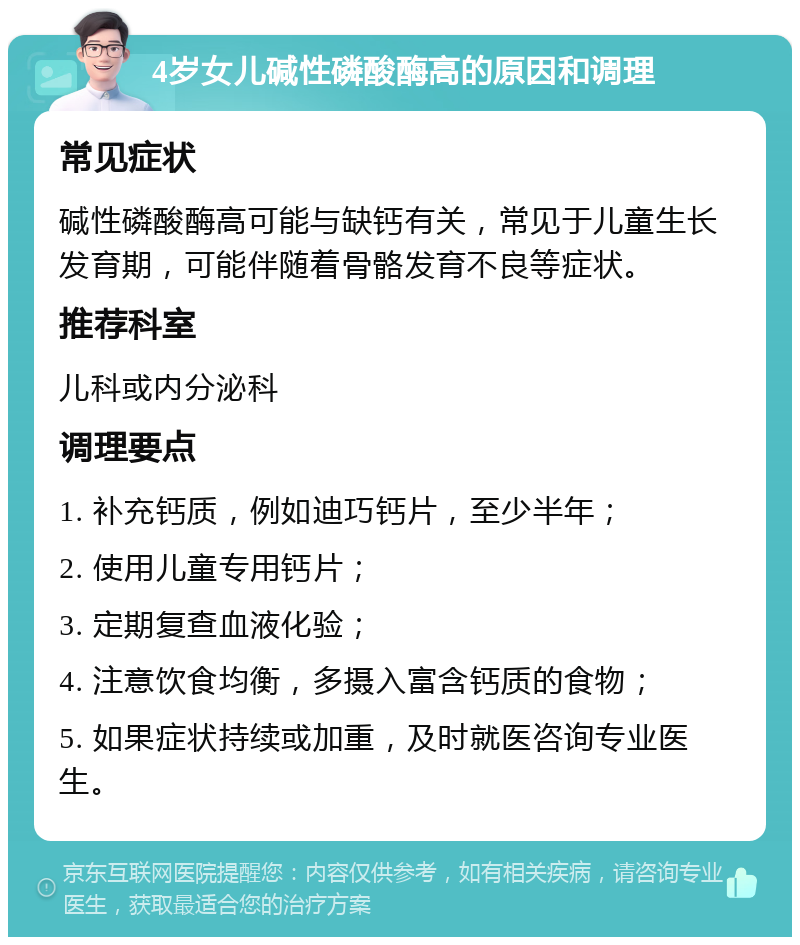 4岁女儿碱性磷酸酶高的原因和调理 常见症状 碱性磷酸酶高可能与缺钙有关，常见于儿童生长发育期，可能伴随着骨骼发育不良等症状。 推荐科室 儿科或内分泌科 调理要点 1. 补充钙质，例如迪巧钙片，至少半年； 2. 使用儿童专用钙片； 3. 定期复查血液化验； 4. 注意饮食均衡，多摄入富含钙质的食物； 5. 如果症状持续或加重，及时就医咨询专业医生。