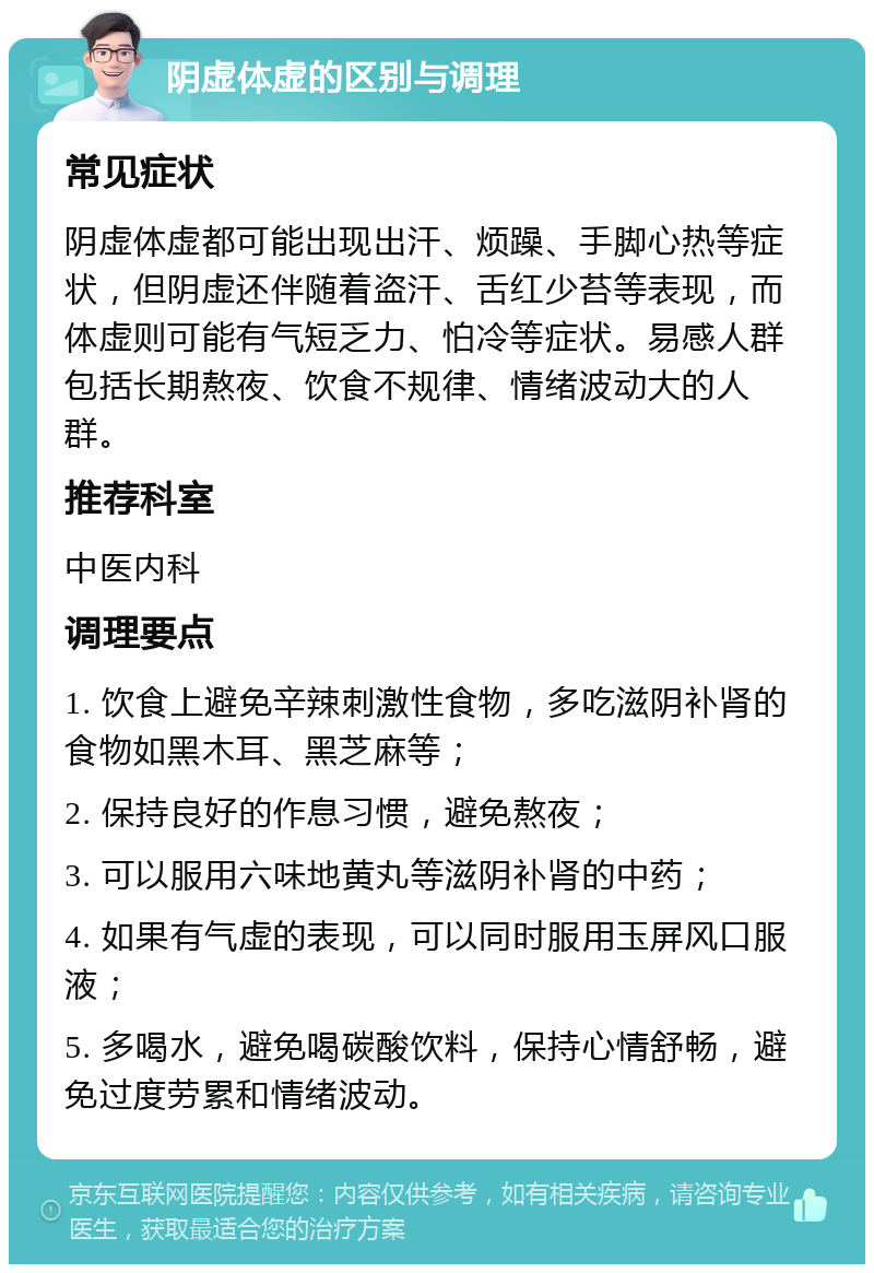 阴虚体虚的区别与调理 常见症状 阴虚体虚都可能出现出汗、烦躁、手脚心热等症状，但阴虚还伴随着盗汗、舌红少苔等表现，而体虚则可能有气短乏力、怕冷等症状。易感人群包括长期熬夜、饮食不规律、情绪波动大的人群。 推荐科室 中医内科 调理要点 1. 饮食上避免辛辣刺激性食物，多吃滋阴补肾的食物如黑木耳、黑芝麻等； 2. 保持良好的作息习惯，避免熬夜； 3. 可以服用六味地黄丸等滋阴补肾的中药； 4. 如果有气虚的表现，可以同时服用玉屏风口服液； 5. 多喝水，避免喝碳酸饮料，保持心情舒畅，避免过度劳累和情绪波动。