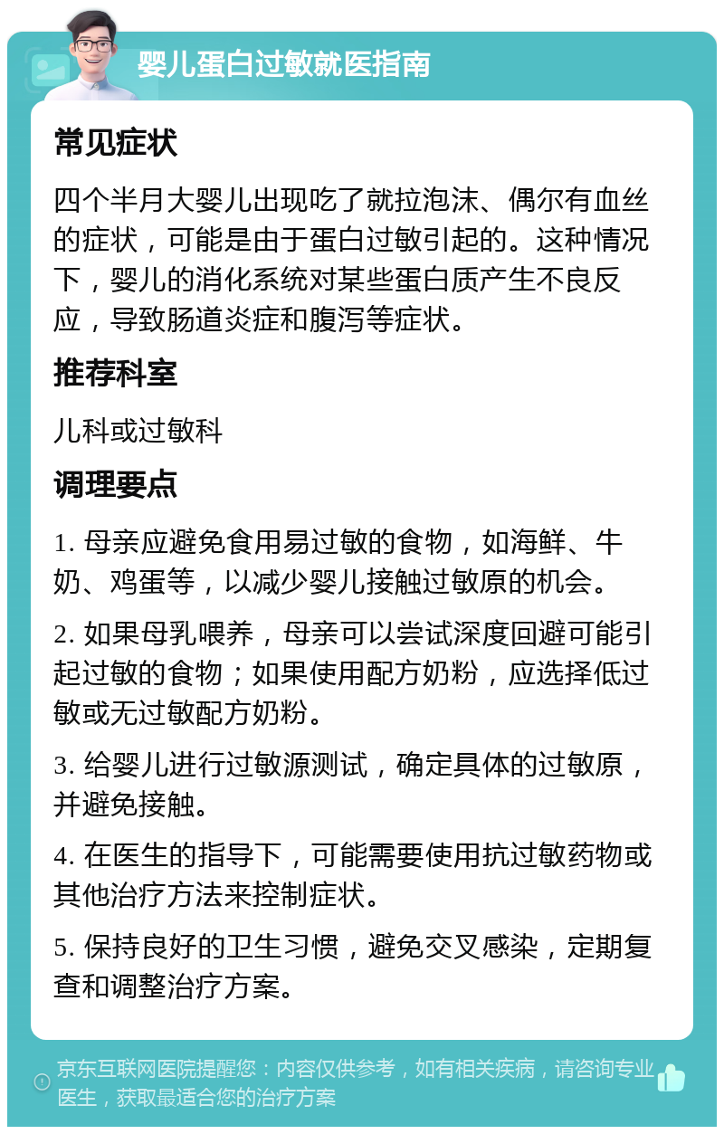 婴儿蛋白过敏就医指南 常见症状 四个半月大婴儿出现吃了就拉泡沫、偶尔有血丝的症状，可能是由于蛋白过敏引起的。这种情况下，婴儿的消化系统对某些蛋白质产生不良反应，导致肠道炎症和腹泻等症状。 推荐科室 儿科或过敏科 调理要点 1. 母亲应避免食用易过敏的食物，如海鲜、牛奶、鸡蛋等，以减少婴儿接触过敏原的机会。 2. 如果母乳喂养，母亲可以尝试深度回避可能引起过敏的食物；如果使用配方奶粉，应选择低过敏或无过敏配方奶粉。 3. 给婴儿进行过敏源测试，确定具体的过敏原，并避免接触。 4. 在医生的指导下，可能需要使用抗过敏药物或其他治疗方法来控制症状。 5. 保持良好的卫生习惯，避免交叉感染，定期复查和调整治疗方案。