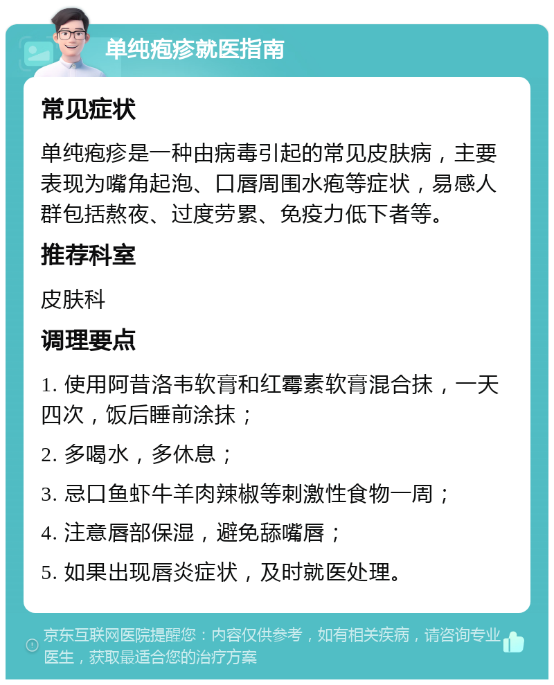 单纯疱疹就医指南 常见症状 单纯疱疹是一种由病毒引起的常见皮肤病，主要表现为嘴角起泡、口唇周围水疱等症状，易感人群包括熬夜、过度劳累、免疫力低下者等。 推荐科室 皮肤科 调理要点 1. 使用阿昔洛韦软膏和红霉素软膏混合抹，一天四次，饭后睡前涂抹； 2. 多喝水，多休息； 3. 忌口鱼虾牛羊肉辣椒等刺激性食物一周； 4. 注意唇部保湿，避免舔嘴唇； 5. 如果出现唇炎症状，及时就医处理。