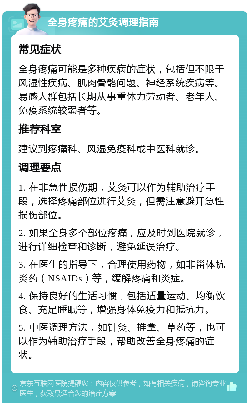 全身疼痛的艾灸调理指南 常见症状 全身疼痛可能是多种疾病的症状，包括但不限于风湿性疾病、肌肉骨骼问题、神经系统疾病等。易感人群包括长期从事重体力劳动者、老年人、免疫系统较弱者等。 推荐科室 建议到疼痛科、风湿免疫科或中医科就诊。 调理要点 1. 在非急性损伤期，艾灸可以作为辅助治疗手段，选择疼痛部位进行艾灸，但需注意避开急性损伤部位。 2. 如果全身多个部位疼痛，应及时到医院就诊，进行详细检查和诊断，避免延误治疗。 3. 在医生的指导下，合理使用药物，如非甾体抗炎药（NSAIDs）等，缓解疼痛和炎症。 4. 保持良好的生活习惯，包括适量运动、均衡饮食、充足睡眠等，增强身体免疫力和抵抗力。 5. 中医调理方法，如针灸、推拿、草药等，也可以作为辅助治疗手段，帮助改善全身疼痛的症状。