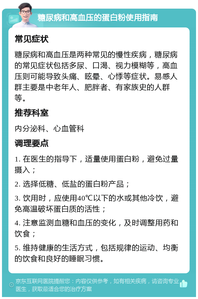 糖尿病和高血压的蛋白粉使用指南 常见症状 糖尿病和高血压是两种常见的慢性疾病，糖尿病的常见症状包括多尿、口渴、视力模糊等，高血压则可能导致头痛、眩晕、心悸等症状。易感人群主要是中老年人、肥胖者、有家族史的人群等。 推荐科室 内分泌科、心血管科 调理要点 1. 在医生的指导下，适量使用蛋白粉，避免过量摄入； 2. 选择低糖、低盐的蛋白粉产品； 3. 饮用时，应使用40℃以下的水或其他冷饮，避免高温破坏蛋白质的活性； 4. 注意监测血糖和血压的变化，及时调整用药和饮食； 5. 维持健康的生活方式，包括规律的运动、均衡的饮食和良好的睡眠习惯。