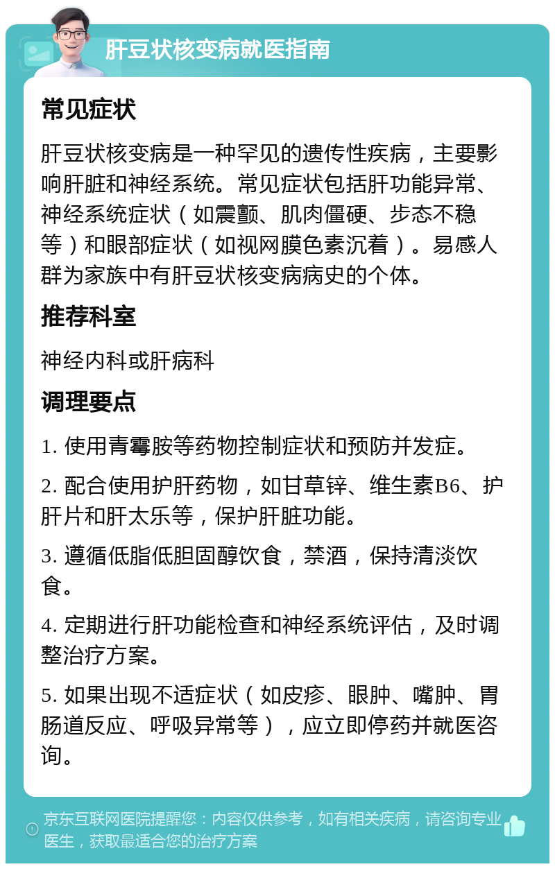 肝豆状核变病就医指南 常见症状 肝豆状核变病是一种罕见的遗传性疾病，主要影响肝脏和神经系统。常见症状包括肝功能异常、神经系统症状（如震颤、肌肉僵硬、步态不稳等）和眼部症状（如视网膜色素沉着）。易感人群为家族中有肝豆状核变病病史的个体。 推荐科室 神经内科或肝病科 调理要点 1. 使用青霉胺等药物控制症状和预防并发症。 2. 配合使用护肝药物，如甘草锌、维生素B6、护肝片和肝太乐等，保护肝脏功能。 3. 遵循低脂低胆固醇饮食，禁酒，保持清淡饮食。 4. 定期进行肝功能检查和神经系统评估，及时调整治疗方案。 5. 如果出现不适症状（如皮疹、眼肿、嘴肿、胃肠道反应、呼吸异常等），应立即停药并就医咨询。