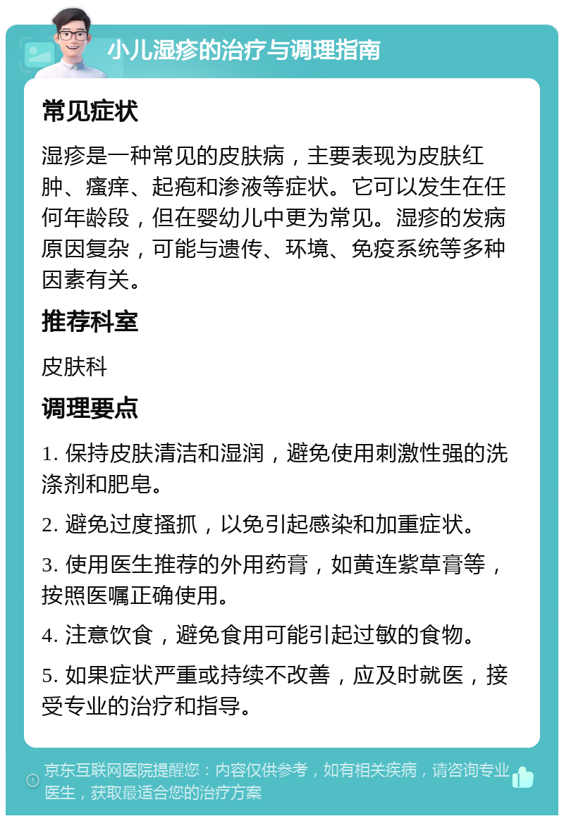 小儿湿疹的治疗与调理指南 常见症状 湿疹是一种常见的皮肤病，主要表现为皮肤红肿、瘙痒、起疱和渗液等症状。它可以发生在任何年龄段，但在婴幼儿中更为常见。湿疹的发病原因复杂，可能与遗传、环境、免疫系统等多种因素有关。 推荐科室 皮肤科 调理要点 1. 保持皮肤清洁和湿润，避免使用刺激性强的洗涤剂和肥皂。 2. 避免过度搔抓，以免引起感染和加重症状。 3. 使用医生推荐的外用药膏，如黄连紫草膏等，按照医嘱正确使用。 4. 注意饮食，避免食用可能引起过敏的食物。 5. 如果症状严重或持续不改善，应及时就医，接受专业的治疗和指导。