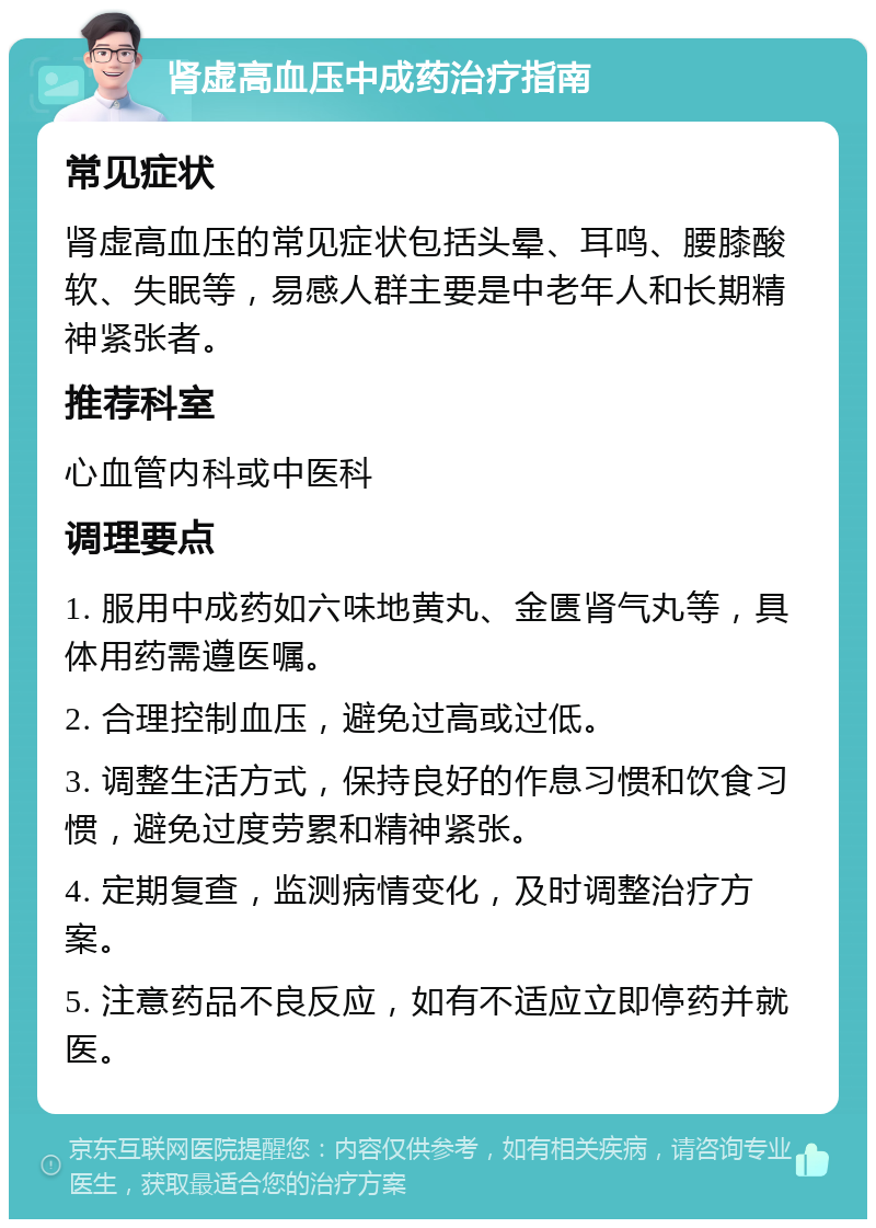 肾虚高血压中成药治疗指南 常见症状 肾虚高血压的常见症状包括头晕、耳鸣、腰膝酸软、失眠等，易感人群主要是中老年人和长期精神紧张者。 推荐科室 心血管内科或中医科 调理要点 1. 服用中成药如六味地黄丸、金匮肾气丸等，具体用药需遵医嘱。 2. 合理控制血压，避免过高或过低。 3. 调整生活方式，保持良好的作息习惯和饮食习惯，避免过度劳累和精神紧张。 4. 定期复查，监测病情变化，及时调整治疗方案。 5. 注意药品不良反应，如有不适应立即停药并就医。