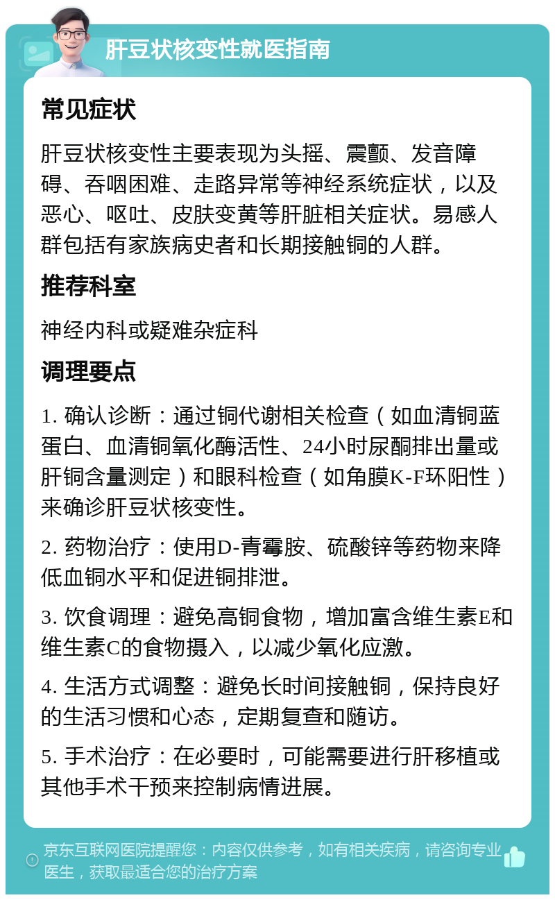 肝豆状核变性就医指南 常见症状 肝豆状核变性主要表现为头摇、震颤、发音障碍、吞咽困难、走路异常等神经系统症状，以及恶心、呕吐、皮肤变黄等肝脏相关症状。易感人群包括有家族病史者和长期接触铜的人群。 推荐科室 神经内科或疑难杂症科 调理要点 1. 确认诊断：通过铜代谢相关检查（如血清铜蓝蛋白、血清铜氧化酶活性、24小时尿酮排出量或肝铜含量测定）和眼科检查（如角膜K-F环阳性）来确诊肝豆状核变性。 2. 药物治疗：使用D-青霉胺、硫酸锌等药物来降低血铜水平和促进铜排泄。 3. 饮食调理：避免高铜食物，增加富含维生素E和维生素C的食物摄入，以减少氧化应激。 4. 生活方式调整：避免长时间接触铜，保持良好的生活习惯和心态，定期复查和随访。 5. 手术治疗：在必要时，可能需要进行肝移植或其他手术干预来控制病情进展。