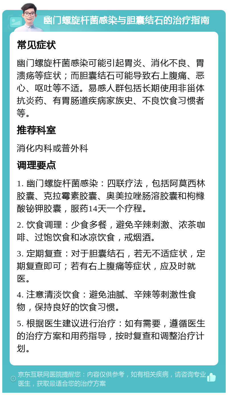 幽门螺旋杆菌感染与胆囊结石的治疗指南 常见症状 幽门螺旋杆菌感染可能引起胃炎、消化不良、胃溃疡等症状；而胆囊结石可能导致右上腹痛、恶心、呕吐等不适。易感人群包括长期使用非甾体抗炎药、有胃肠道疾病家族史、不良饮食习惯者等。 推荐科室 消化内科或普外科 调理要点 1. 幽门螺旋杆菌感染：四联疗法，包括阿莫西林胶囊、克拉霉素胶囊、奥美拉唑肠溶胶囊和枸橼酸铋钾胶囊，服药14天一个疗程。 2. 饮食调理：少食多餐，避免辛辣刺激、浓茶咖啡、过饱饮食和冰凉饮食，戒烟酒。 3. 定期复查：对于胆囊结石，若无不适症状，定期复查即可；若有右上腹痛等症状，应及时就医。 4. 注意清淡饮食：避免油腻、辛辣等刺激性食物，保持良好的饮食习惯。 5. 根据医生建议进行治疗：如有需要，遵循医生的治疗方案和用药指导，按时复查和调整治疗计划。