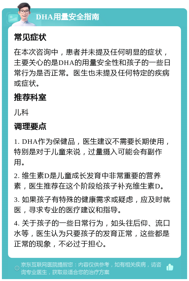 DHA用量安全指南 常见症状 在本次咨询中，患者并未提及任何明显的症状，主要关心的是DHA的用量安全性和孩子的一些日常行为是否正常。医生也未提及任何特定的疾病或症状。 推荐科室 儿科 调理要点 1. DHA作为保健品，医生建议不需要长期使用，特别是对于儿童来说，过量摄入可能会有副作用。 2. 维生素D是儿童成长发育中非常重要的营养素，医生推荐在这个阶段给孩子补充维生素D。 3. 如果孩子有特殊的健康需求或疑虑，应及时就医，寻求专业的医疗建议和指导。 4. 关于孩子的一些日常行为，如头往后仰、流口水等，医生认为只要孩子的发育正常，这些都是正常的现象，不必过于担心。