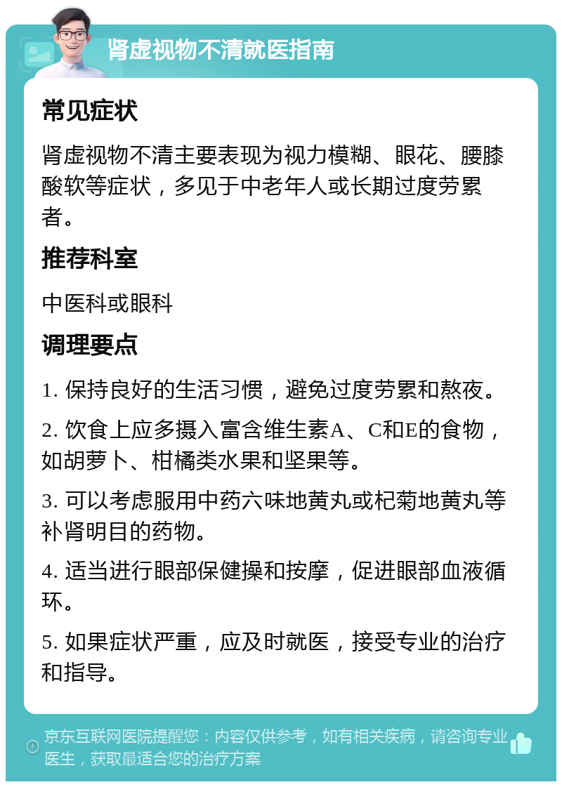 肾虚视物不清就医指南 常见症状 肾虚视物不清主要表现为视力模糊、眼花、腰膝酸软等症状，多见于中老年人或长期过度劳累者。 推荐科室 中医科或眼科 调理要点 1. 保持良好的生活习惯，避免过度劳累和熬夜。 2. 饮食上应多摄入富含维生素A、C和E的食物，如胡萝卜、柑橘类水果和坚果等。 3. 可以考虑服用中药六味地黄丸或杞菊地黄丸等补肾明目的药物。 4. 适当进行眼部保健操和按摩，促进眼部血液循环。 5. 如果症状严重，应及时就医，接受专业的治疗和指导。