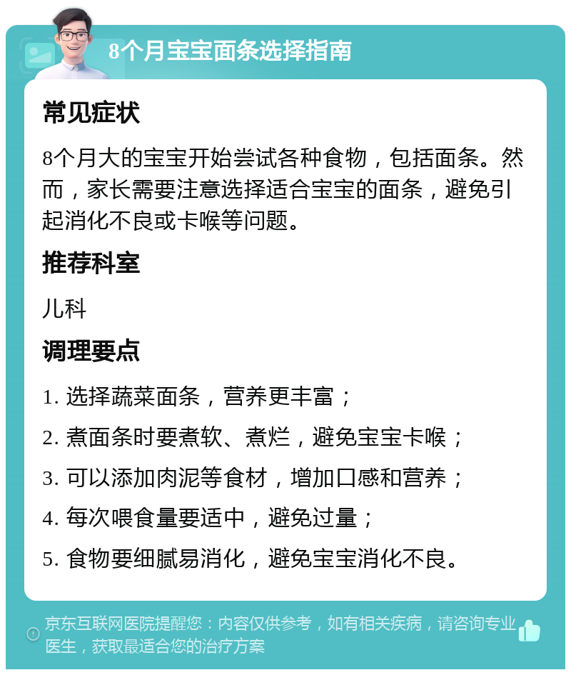 8个月宝宝面条选择指南 常见症状 8个月大的宝宝开始尝试各种食物，包括面条。然而，家长需要注意选择适合宝宝的面条，避免引起消化不良或卡喉等问题。 推荐科室 儿科 调理要点 1. 选择蔬菜面条，营养更丰富； 2. 煮面条时要煮软、煮烂，避免宝宝卡喉； 3. 可以添加肉泥等食材，增加口感和营养； 4. 每次喂食量要适中，避免过量； 5. 食物要细腻易消化，避免宝宝消化不良。