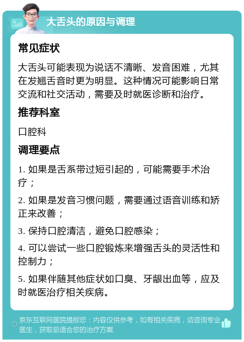 大舌头的原因与调理 常见症状 大舌头可能表现为说话不清晰、发音困难，尤其在发翘舌音时更为明显。这种情况可能影响日常交流和社交活动，需要及时就医诊断和治疗。 推荐科室 口腔科 调理要点 1. 如果是舌系带过短引起的，可能需要手术治疗； 2. 如果是发音习惯问题，需要通过语音训练和矫正来改善； 3. 保持口腔清洁，避免口腔感染； 4. 可以尝试一些口腔锻炼来增强舌头的灵活性和控制力； 5. 如果伴随其他症状如口臭、牙龈出血等，应及时就医治疗相关疾病。