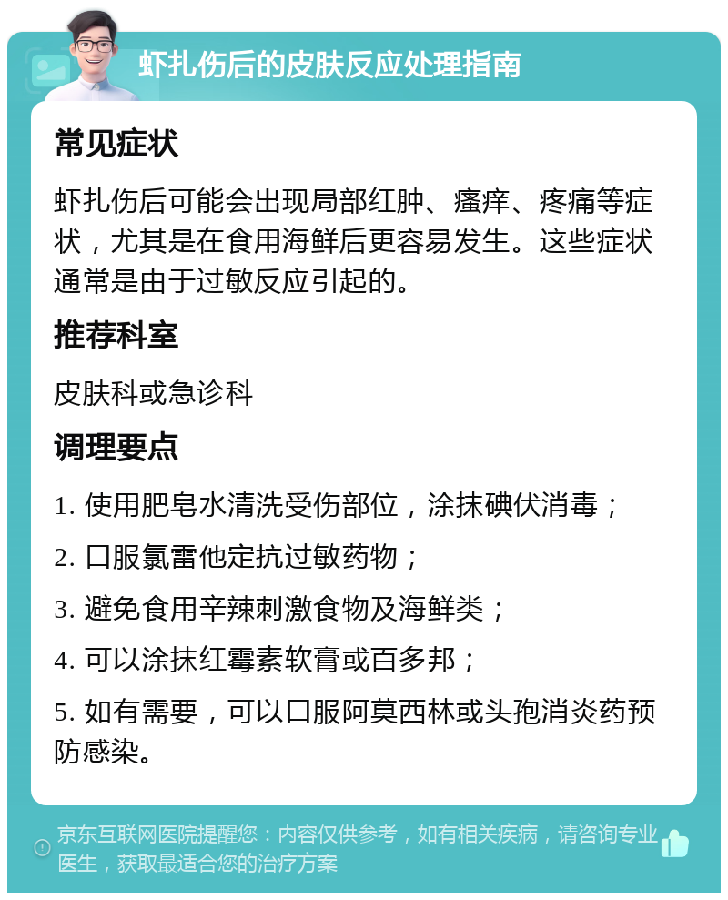 虾扎伤后的皮肤反应处理指南 常见症状 虾扎伤后可能会出现局部红肿、瘙痒、疼痛等症状，尤其是在食用海鲜后更容易发生。这些症状通常是由于过敏反应引起的。 推荐科室 皮肤科或急诊科 调理要点 1. 使用肥皂水清洗受伤部位，涂抹碘伏消毒； 2. 口服氯雷他定抗过敏药物； 3. 避免食用辛辣刺激食物及海鲜类； 4. 可以涂抹红霉素软膏或百多邦； 5. 如有需要，可以口服阿莫西林或头孢消炎药预防感染。