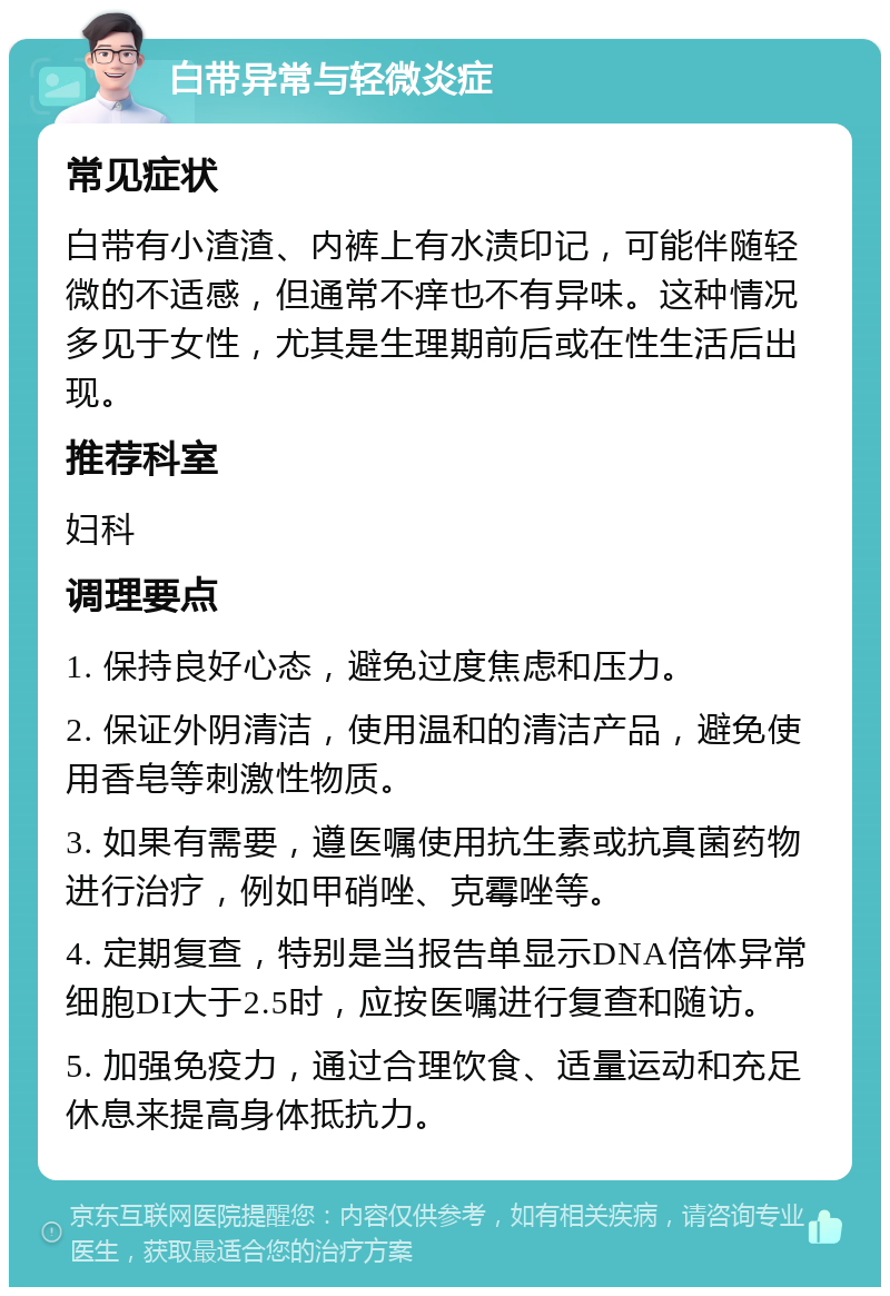 白带异常与轻微炎症 常见症状 白带有小渣渣、内裤上有水渍印记，可能伴随轻微的不适感，但通常不痒也不有异味。这种情况多见于女性，尤其是生理期前后或在性生活后出现。 推荐科室 妇科 调理要点 1. 保持良好心态，避免过度焦虑和压力。 2. 保证外阴清洁，使用温和的清洁产品，避免使用香皂等刺激性物质。 3. 如果有需要，遵医嘱使用抗生素或抗真菌药物进行治疗，例如甲硝唑、克霉唑等。 4. 定期复查，特别是当报告单显示DNA倍体异常细胞DI大于2.5时，应按医嘱进行复查和随访。 5. 加强免疫力，通过合理饮食、适量运动和充足休息来提高身体抵抗力。