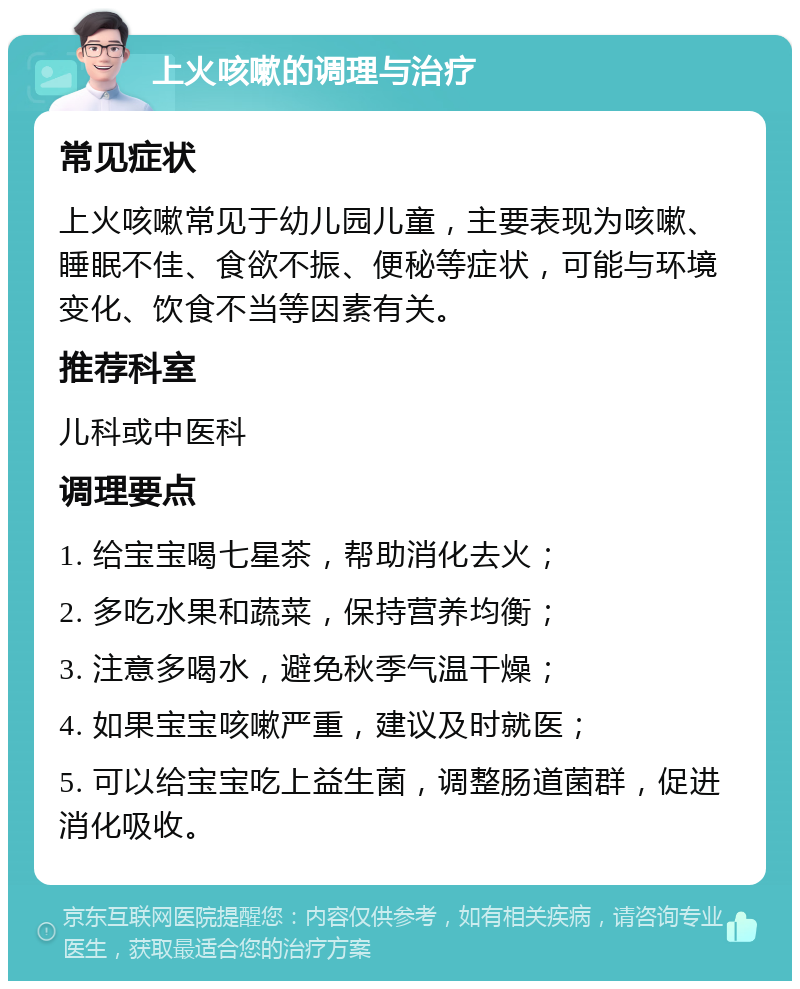 上火咳嗽的调理与治疗 常见症状 上火咳嗽常见于幼儿园儿童，主要表现为咳嗽、睡眠不佳、食欲不振、便秘等症状，可能与环境变化、饮食不当等因素有关。 推荐科室 儿科或中医科 调理要点 1. 给宝宝喝七星茶，帮助消化去火； 2. 多吃水果和蔬菜，保持营养均衡； 3. 注意多喝水，避免秋季气温干燥； 4. 如果宝宝咳嗽严重，建议及时就医； 5. 可以给宝宝吃上益生菌，调整肠道菌群，促进消化吸收。