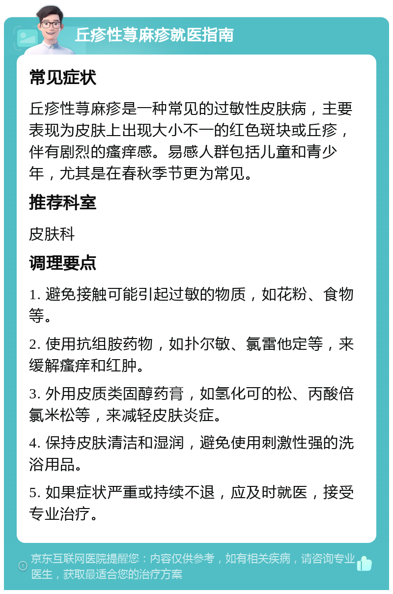 丘疹性荨麻疹就医指南 常见症状 丘疹性荨麻疹是一种常见的过敏性皮肤病，主要表现为皮肤上出现大小不一的红色斑块或丘疹，伴有剧烈的瘙痒感。易感人群包括儿童和青少年，尤其是在春秋季节更为常见。 推荐科室 皮肤科 调理要点 1. 避免接触可能引起过敏的物质，如花粉、食物等。 2. 使用抗组胺药物，如扑尔敏、氯雷他定等，来缓解瘙痒和红肿。 3. 外用皮质类固醇药膏，如氢化可的松、丙酸倍氯米松等，来减轻皮肤炎症。 4. 保持皮肤清洁和湿润，避免使用刺激性强的洗浴用品。 5. 如果症状严重或持续不退，应及时就医，接受专业治疗。