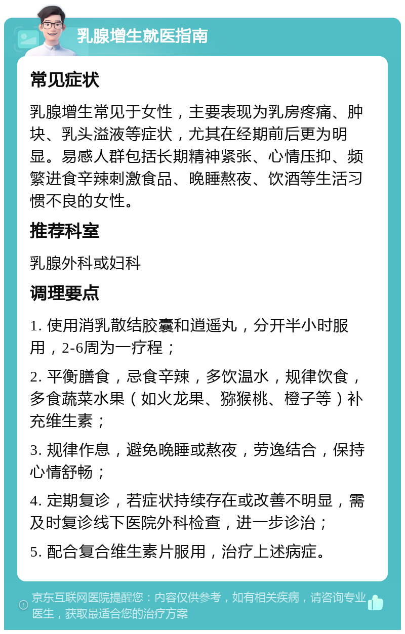 乳腺增生就医指南 常见症状 乳腺增生常见于女性，主要表现为乳房疼痛、肿块、乳头溢液等症状，尤其在经期前后更为明显。易感人群包括长期精神紧张、心情压抑、频繁进食辛辣刺激食品、晚睡熬夜、饮酒等生活习惯不良的女性。 推荐科室 乳腺外科或妇科 调理要点 1. 使用消乳散结胶囊和逍遥丸，分开半小时服用，2-6周为一疗程； 2. 平衡膳食，忌食辛辣，多饮温水，规律饮食，多食蔬菜水果（如火龙果、猕猴桃、橙子等）补充维生素； 3. 规律作息，避免晚睡或熬夜，劳逸结合，保持心情舒畅； 4. 定期复诊，若症状持续存在或改善不明显，需及时复诊线下医院外科检查，进一步诊治； 5. 配合复合维生素片服用，治疗上述病症。