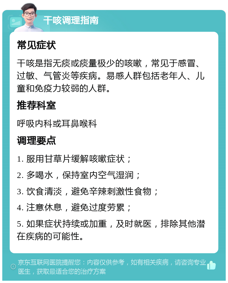 干咳调理指南 常见症状 干咳是指无痰或痰量极少的咳嗽，常见于感冒、过敏、气管炎等疾病。易感人群包括老年人、儿童和免疫力较弱的人群。 推荐科室 呼吸内科或耳鼻喉科 调理要点 1. 服用甘草片缓解咳嗽症状； 2. 多喝水，保持室内空气湿润； 3. 饮食清淡，避免辛辣刺激性食物； 4. 注意休息，避免过度劳累； 5. 如果症状持续或加重，及时就医，排除其他潜在疾病的可能性。