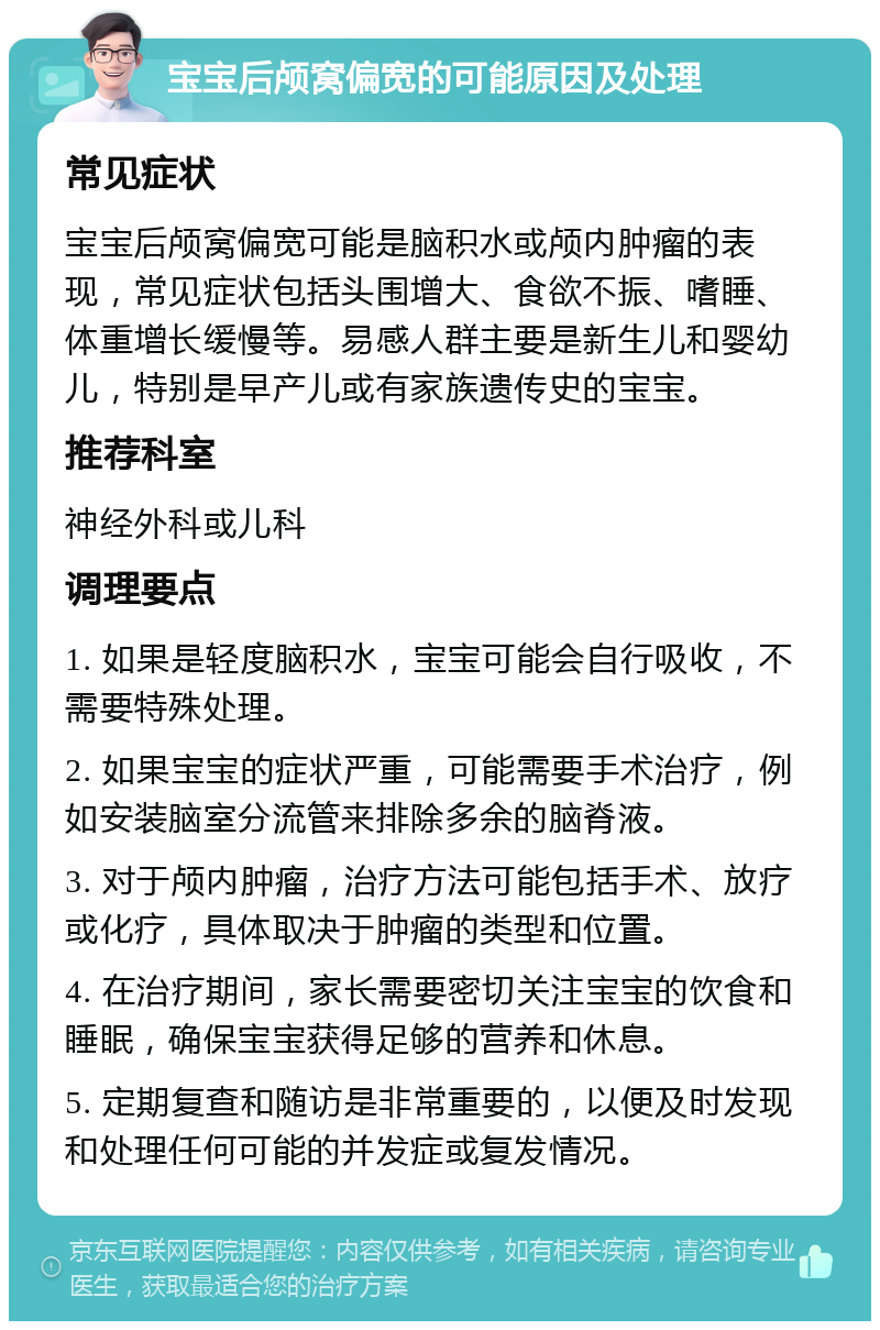 宝宝后颅窝偏宽的可能原因及处理 常见症状 宝宝后颅窝偏宽可能是脑积水或颅内肿瘤的表现，常见症状包括头围增大、食欲不振、嗜睡、体重增长缓慢等。易感人群主要是新生儿和婴幼儿，特别是早产儿或有家族遗传史的宝宝。 推荐科室 神经外科或儿科 调理要点 1. 如果是轻度脑积水，宝宝可能会自行吸收，不需要特殊处理。 2. 如果宝宝的症状严重，可能需要手术治疗，例如安装脑室分流管来排除多余的脑脊液。 3. 对于颅内肿瘤，治疗方法可能包括手术、放疗或化疗，具体取决于肿瘤的类型和位置。 4. 在治疗期间，家长需要密切关注宝宝的饮食和睡眠，确保宝宝获得足够的营养和休息。 5. 定期复查和随访是非常重要的，以便及时发现和处理任何可能的并发症或复发情况。