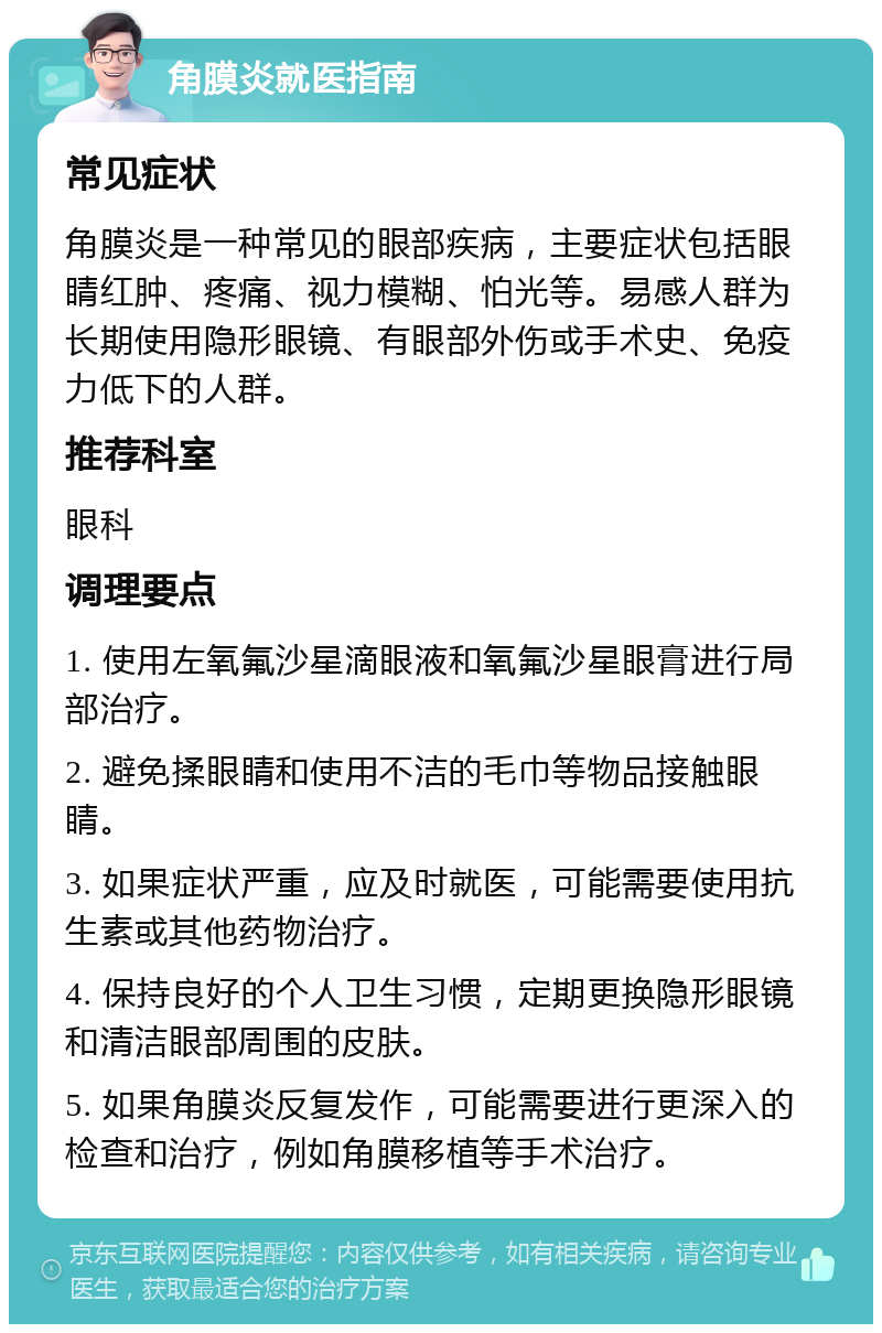 角膜炎就医指南 常见症状 角膜炎是一种常见的眼部疾病，主要症状包括眼睛红肿、疼痛、视力模糊、怕光等。易感人群为长期使用隐形眼镜、有眼部外伤或手术史、免疫力低下的人群。 推荐科室 眼科 调理要点 1. 使用左氧氟沙星滴眼液和氧氟沙星眼膏进行局部治疗。 2. 避免揉眼睛和使用不洁的毛巾等物品接触眼睛。 3. 如果症状严重，应及时就医，可能需要使用抗生素或其他药物治疗。 4. 保持良好的个人卫生习惯，定期更换隐形眼镜和清洁眼部周围的皮肤。 5. 如果角膜炎反复发作，可能需要进行更深入的检查和治疗，例如角膜移植等手术治疗。