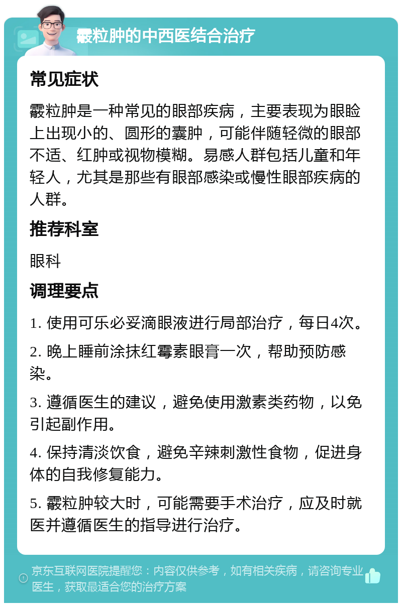 霰粒肿的中西医结合治疗 常见症状 霰粒肿是一种常见的眼部疾病，主要表现为眼睑上出现小的、圆形的囊肿，可能伴随轻微的眼部不适、红肿或视物模糊。易感人群包括儿童和年轻人，尤其是那些有眼部感染或慢性眼部疾病的人群。 推荐科室 眼科 调理要点 1. 使用可乐必妥滴眼液进行局部治疗，每日4次。 2. 晚上睡前涂抹红霉素眼膏一次，帮助预防感染。 3. 遵循医生的建议，避免使用激素类药物，以免引起副作用。 4. 保持清淡饮食，避免辛辣刺激性食物，促进身体的自我修复能力。 5. 霰粒肿较大时，可能需要手术治疗，应及时就医并遵循医生的指导进行治疗。