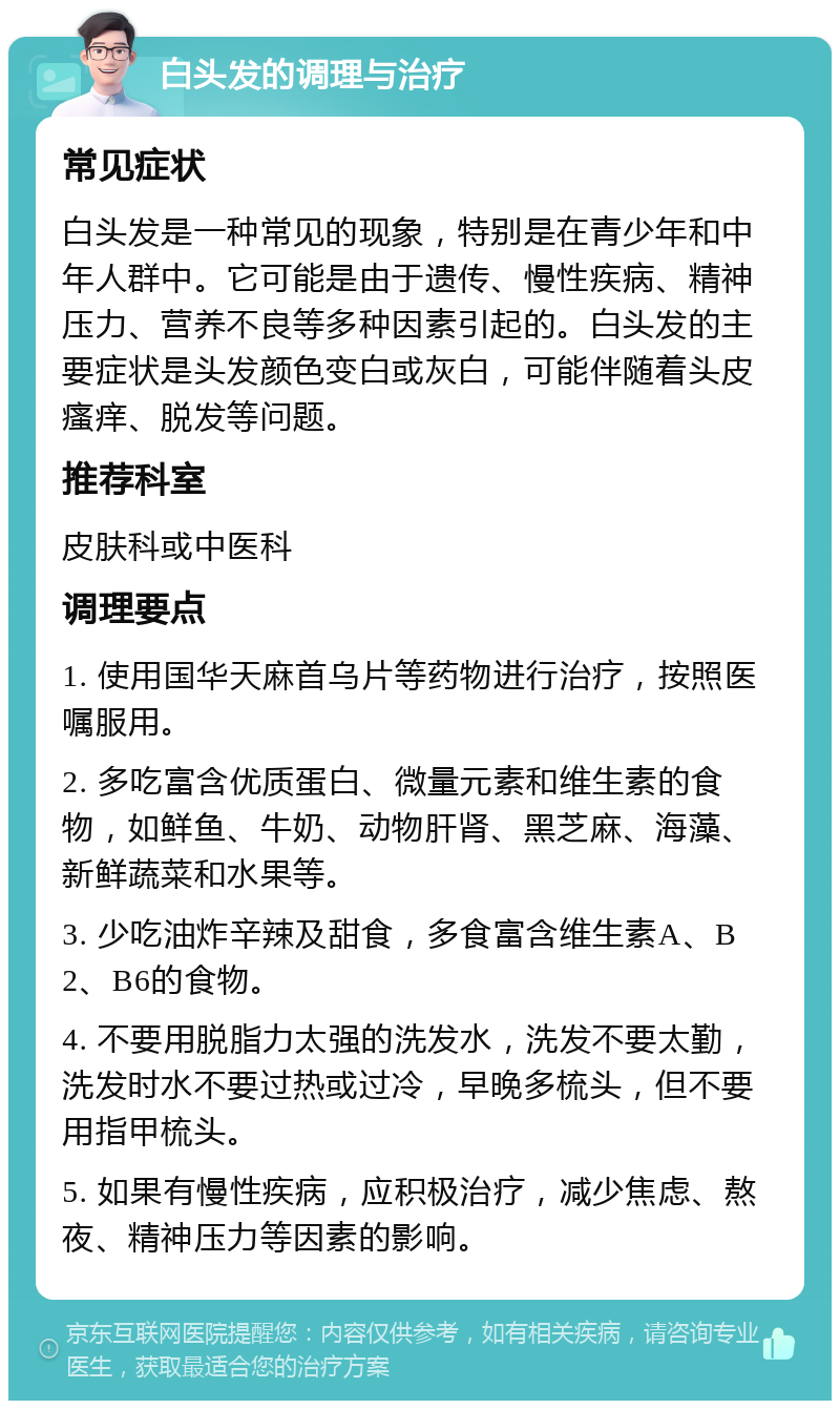 白头发的调理与治疗 常见症状 白头发是一种常见的现象，特别是在青少年和中年人群中。它可能是由于遗传、慢性疾病、精神压力、营养不良等多种因素引起的。白头发的主要症状是头发颜色变白或灰白，可能伴随着头皮瘙痒、脱发等问题。 推荐科室 皮肤科或中医科 调理要点 1. 使用国华天麻首乌片等药物进行治疗，按照医嘱服用。 2. 多吃富含优质蛋白、微量元素和维生素的食物，如鲜鱼、牛奶、动物肝肾、黑芝麻、海藻、新鲜蔬菜和水果等。 3. 少吃油炸辛辣及甜食，多食富含维生素A、B2、B6的食物。 4. 不要用脱脂力太强的洗发水，洗发不要太勤，洗发时水不要过热或过冷，早晚多梳头，但不要用指甲梳头。 5. 如果有慢性疾病，应积极治疗，减少焦虑、熬夜、精神压力等因素的影响。