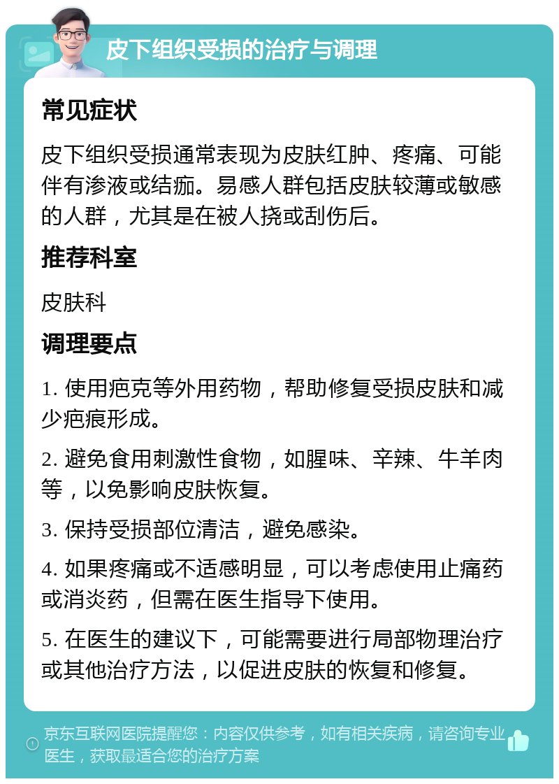 皮下组织受损的治疗与调理 常见症状 皮下组织受损通常表现为皮肤红肿、疼痛、可能伴有渗液或结痂。易感人群包括皮肤较薄或敏感的人群，尤其是在被人挠或刮伤后。 推荐科室 皮肤科 调理要点 1. 使用疤克等外用药物，帮助修复受损皮肤和减少疤痕形成。 2. 避免食用刺激性食物，如腥味、辛辣、牛羊肉等，以免影响皮肤恢复。 3. 保持受损部位清洁，避免感染。 4. 如果疼痛或不适感明显，可以考虑使用止痛药或消炎药，但需在医生指导下使用。 5. 在医生的建议下，可能需要进行局部物理治疗或其他治疗方法，以促进皮肤的恢复和修复。