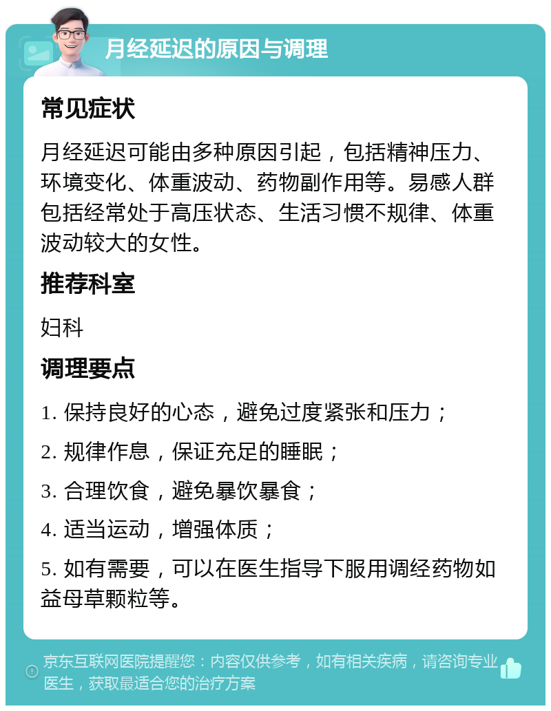 月经延迟的原因与调理 常见症状 月经延迟可能由多种原因引起，包括精神压力、环境变化、体重波动、药物副作用等。易感人群包括经常处于高压状态、生活习惯不规律、体重波动较大的女性。 推荐科室 妇科 调理要点 1. 保持良好的心态，避免过度紧张和压力； 2. 规律作息，保证充足的睡眠； 3. 合理饮食，避免暴饮暴食； 4. 适当运动，增强体质； 5. 如有需要，可以在医生指导下服用调经药物如益母草颗粒等。