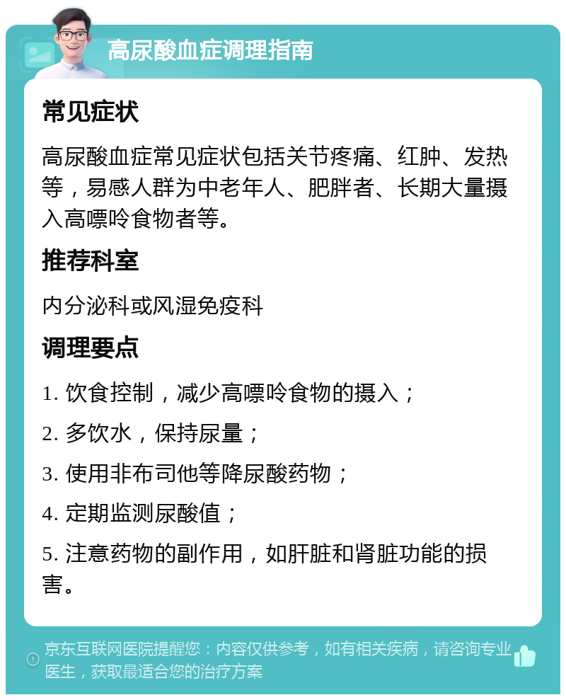 高尿酸血症调理指南 常见症状 高尿酸血症常见症状包括关节疼痛、红肿、发热等，易感人群为中老年人、肥胖者、长期大量摄入高嘌呤食物者等。 推荐科室 内分泌科或风湿免疫科 调理要点 1. 饮食控制，减少高嘌呤食物的摄入； 2. 多饮水，保持尿量； 3. 使用非布司他等降尿酸药物； 4. 定期监测尿酸值； 5. 注意药物的副作用，如肝脏和肾脏功能的损害。