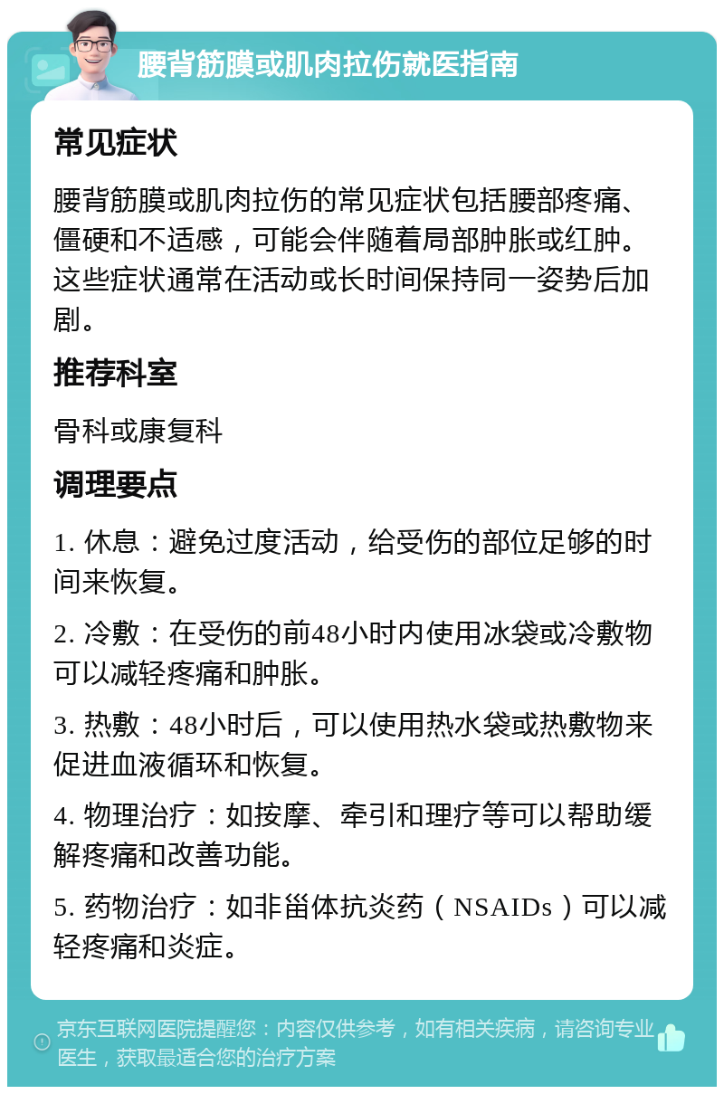 腰背筋膜或肌肉拉伤就医指南 常见症状 腰背筋膜或肌肉拉伤的常见症状包括腰部疼痛、僵硬和不适感，可能会伴随着局部肿胀或红肿。这些症状通常在活动或长时间保持同一姿势后加剧。 推荐科室 骨科或康复科 调理要点 1. 休息：避免过度活动，给受伤的部位足够的时间来恢复。 2. 冷敷：在受伤的前48小时内使用冰袋或冷敷物可以减轻疼痛和肿胀。 3. 热敷：48小时后，可以使用热水袋或热敷物来促进血液循环和恢复。 4. 物理治疗：如按摩、牵引和理疗等可以帮助缓解疼痛和改善功能。 5. 药物治疗：如非甾体抗炎药（NSAIDs）可以减轻疼痛和炎症。