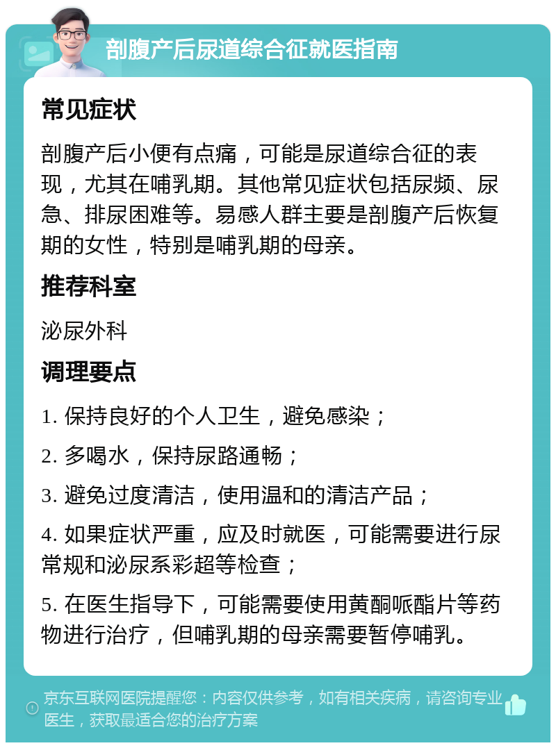 剖腹产后尿道综合征就医指南 常见症状 剖腹产后小便有点痛，可能是尿道综合征的表现，尤其在哺乳期。其他常见症状包括尿频、尿急、排尿困难等。易感人群主要是剖腹产后恢复期的女性，特别是哺乳期的母亲。 推荐科室 泌尿外科 调理要点 1. 保持良好的个人卫生，避免感染； 2. 多喝水，保持尿路通畅； 3. 避免过度清洁，使用温和的清洁产品； 4. 如果症状严重，应及时就医，可能需要进行尿常规和泌尿系彩超等检查； 5. 在医生指导下，可能需要使用黄酮哌酯片等药物进行治疗，但哺乳期的母亲需要暂停哺乳。