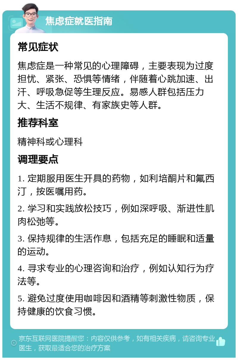 焦虑症就医指南 常见症状 焦虑症是一种常见的心理障碍，主要表现为过度担忧、紧张、恐惧等情绪，伴随着心跳加速、出汗、呼吸急促等生理反应。易感人群包括压力大、生活不规律、有家族史等人群。 推荐科室 精神科或心理科 调理要点 1. 定期服用医生开具的药物，如利培酮片和氟西汀，按医嘱用药。 2. 学习和实践放松技巧，例如深呼吸、渐进性肌肉松弛等。 3. 保持规律的生活作息，包括充足的睡眠和适量的运动。 4. 寻求专业的心理咨询和治疗，例如认知行为疗法等。 5. 避免过度使用咖啡因和酒精等刺激性物质，保持健康的饮食习惯。