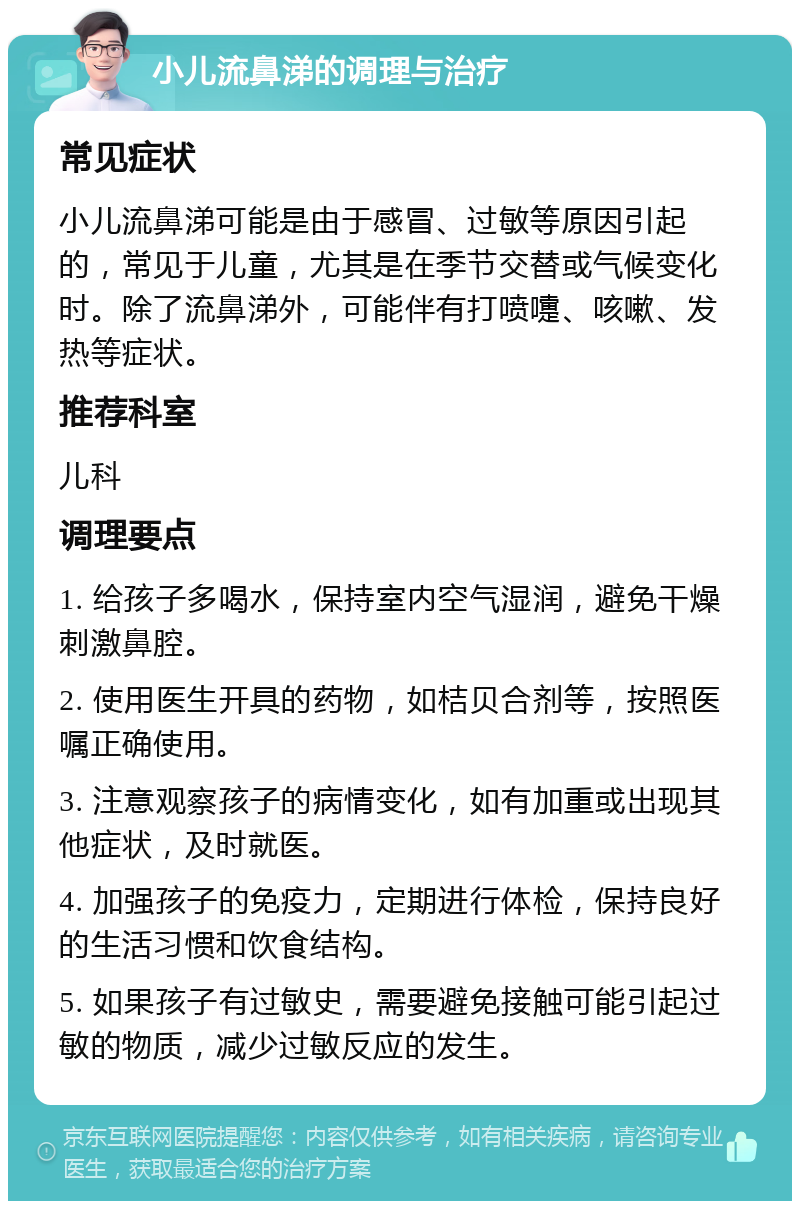 小儿流鼻涕的调理与治疗 常见症状 小儿流鼻涕可能是由于感冒、过敏等原因引起的，常见于儿童，尤其是在季节交替或气候变化时。除了流鼻涕外，可能伴有打喷嚏、咳嗽、发热等症状。 推荐科室 儿科 调理要点 1. 给孩子多喝水，保持室内空气湿润，避免干燥刺激鼻腔。 2. 使用医生开具的药物，如桔贝合剂等，按照医嘱正确使用。 3. 注意观察孩子的病情变化，如有加重或出现其他症状，及时就医。 4. 加强孩子的免疫力，定期进行体检，保持良好的生活习惯和饮食结构。 5. 如果孩子有过敏史，需要避免接触可能引起过敏的物质，减少过敏反应的发生。