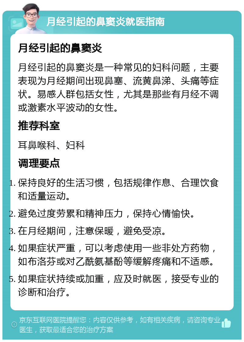 月经引起的鼻窦炎就医指南 月经引起的鼻窦炎 月经引起的鼻窦炎是一种常见的妇科问题，主要表现为月经期间出现鼻塞、流黄鼻涕、头痛等症状。易感人群包括女性，尤其是那些有月经不调或激素水平波动的女性。 推荐科室 耳鼻喉科、妇科 调理要点 保持良好的生活习惯，包括规律作息、合理饮食和适量运动。 避免过度劳累和精神压力，保持心情愉快。 在月经期间，注意保暖，避免受凉。 如果症状严重，可以考虑使用一些非处方药物，如布洛芬或对乙酰氨基酚等缓解疼痛和不适感。 如果症状持续或加重，应及时就医，接受专业的诊断和治疗。