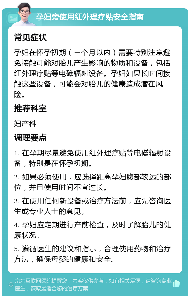 孕妇旁使用红外理疗贴安全指南 常见症状 孕妇在怀孕初期（三个月以内）需要特别注意避免接触可能对胎儿产生影响的物质和设备，包括红外理疗贴等电磁辐射设备。孕妇如果长时间接触这些设备，可能会对胎儿的健康造成潜在风险。 推荐科室 妇产科 调理要点 1. 在孕期尽量避免使用红外理疗贴等电磁辐射设备，特别是在怀孕初期。 2. 如果必须使用，应选择距离孕妇腹部较远的部位，并且使用时间不宜过长。 3. 在使用任何新设备或治疗方法前，应先咨询医生或专业人士的意见。 4. 孕妇应定期进行产前检查，及时了解胎儿的健康状况。 5. 遵循医生的建议和指示，合理使用药物和治疗方法，确保母婴的健康和安全。