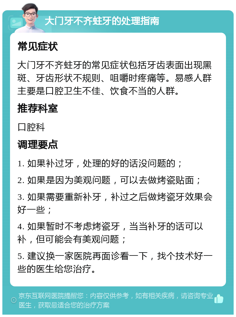 大门牙不齐蛀牙的处理指南 常见症状 大门牙不齐蛀牙的常见症状包括牙齿表面出现黑斑、牙齿形状不规则、咀嚼时疼痛等。易感人群主要是口腔卫生不佳、饮食不当的人群。 推荐科室 口腔科 调理要点 1. 如果补过牙，处理的好的话没问题的； 2. 如果是因为美观问题，可以去做烤瓷贴面； 3. 如果需要重新补牙，补过之后做烤瓷牙效果会好一些； 4. 如果暂时不考虑烤瓷牙，当当补牙的话可以补，但可能会有美观问题； 5. 建议换一家医院再面诊看一下，找个技术好一些的医生给您治疗。