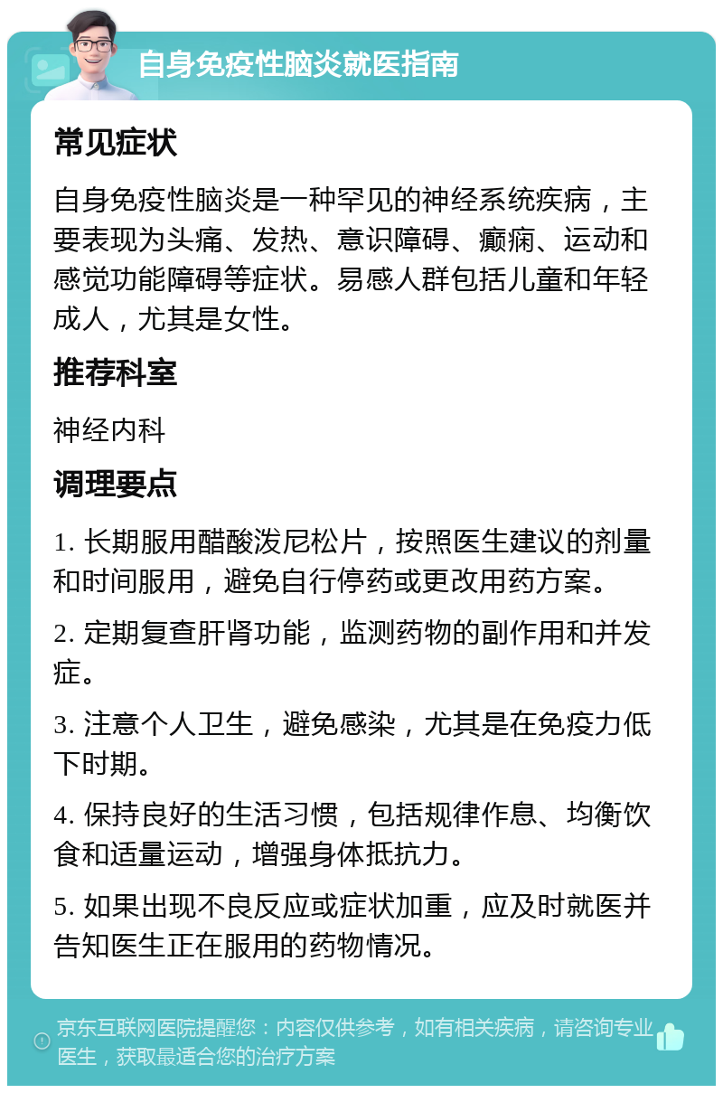 自身免疫性脑炎就医指南 常见症状 自身免疫性脑炎是一种罕见的神经系统疾病，主要表现为头痛、发热、意识障碍、癫痫、运动和感觉功能障碍等症状。易感人群包括儿童和年轻成人，尤其是女性。 推荐科室 神经内科 调理要点 1. 长期服用醋酸泼尼松片，按照医生建议的剂量和时间服用，避免自行停药或更改用药方案。 2. 定期复查肝肾功能，监测药物的副作用和并发症。 3. 注意个人卫生，避免感染，尤其是在免疫力低下时期。 4. 保持良好的生活习惯，包括规律作息、均衡饮食和适量运动，增强身体抵抗力。 5. 如果出现不良反应或症状加重，应及时就医并告知医生正在服用的药物情况。