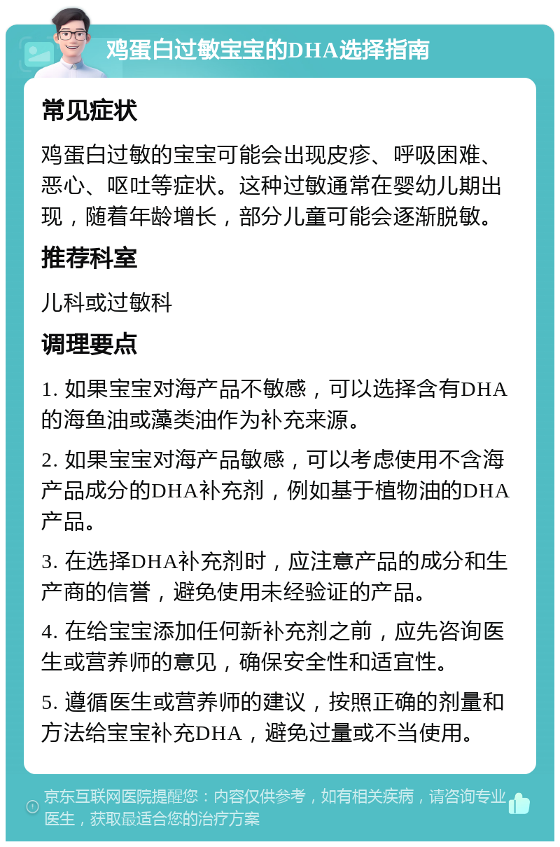 鸡蛋白过敏宝宝的DHA选择指南 常见症状 鸡蛋白过敏的宝宝可能会出现皮疹、呼吸困难、恶心、呕吐等症状。这种过敏通常在婴幼儿期出现，随着年龄增长，部分儿童可能会逐渐脱敏。 推荐科室 儿科或过敏科 调理要点 1. 如果宝宝对海产品不敏感，可以选择含有DHA的海鱼油或藻类油作为补充来源。 2. 如果宝宝对海产品敏感，可以考虑使用不含海产品成分的DHA补充剂，例如基于植物油的DHA产品。 3. 在选择DHA补充剂时，应注意产品的成分和生产商的信誉，避免使用未经验证的产品。 4. 在给宝宝添加任何新补充剂之前，应先咨询医生或营养师的意见，确保安全性和适宜性。 5. 遵循医生或营养师的建议，按照正确的剂量和方法给宝宝补充DHA，避免过量或不当使用。