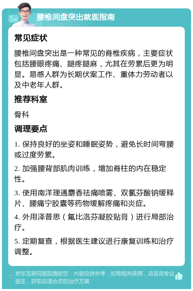 腰椎间盘突出就医指南 常见症状 腰椎间盘突出是一种常见的脊椎疾病，主要症状包括腰眼疼痛、腿疼腿麻，尤其在劳累后更为明显。易感人群为长期伏案工作、重体力劳动者以及中老年人群。 推荐科室 骨科 调理要点 1. 保持良好的坐姿和睡眠姿势，避免长时间弯腰或过度劳累。 2. 加强腰背部肌肉训练，增加脊柱的内在稳定性。 3. 使用南洋理通麝香祛痛喷雾、双氯芬酸钠缓释片、腰痛宁胶囊等药物缓解疼痛和炎症。 4. 外用泽普思（氟比洛芬凝胶贴膏）进行局部治疗。 5. 定期复查，根据医生建议进行康复训练和治疗调整。