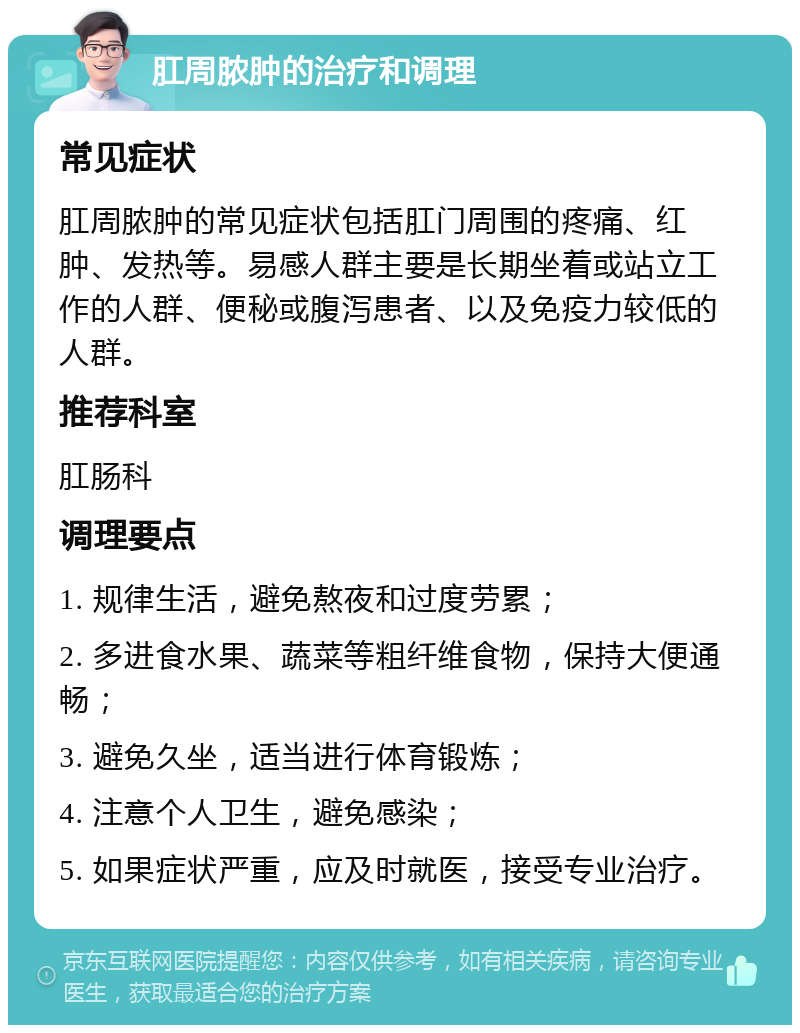 肛周脓肿的治疗和调理 常见症状 肛周脓肿的常见症状包括肛门周围的疼痛、红肿、发热等。易感人群主要是长期坐着或站立工作的人群、便秘或腹泻患者、以及免疫力较低的人群。 推荐科室 肛肠科 调理要点 1. 规律生活，避免熬夜和过度劳累； 2. 多进食水果、蔬菜等粗纤维食物，保持大便通畅； 3. 避免久坐，适当进行体育锻炼； 4. 注意个人卫生，避免感染； 5. 如果症状严重，应及时就医，接受专业治疗。