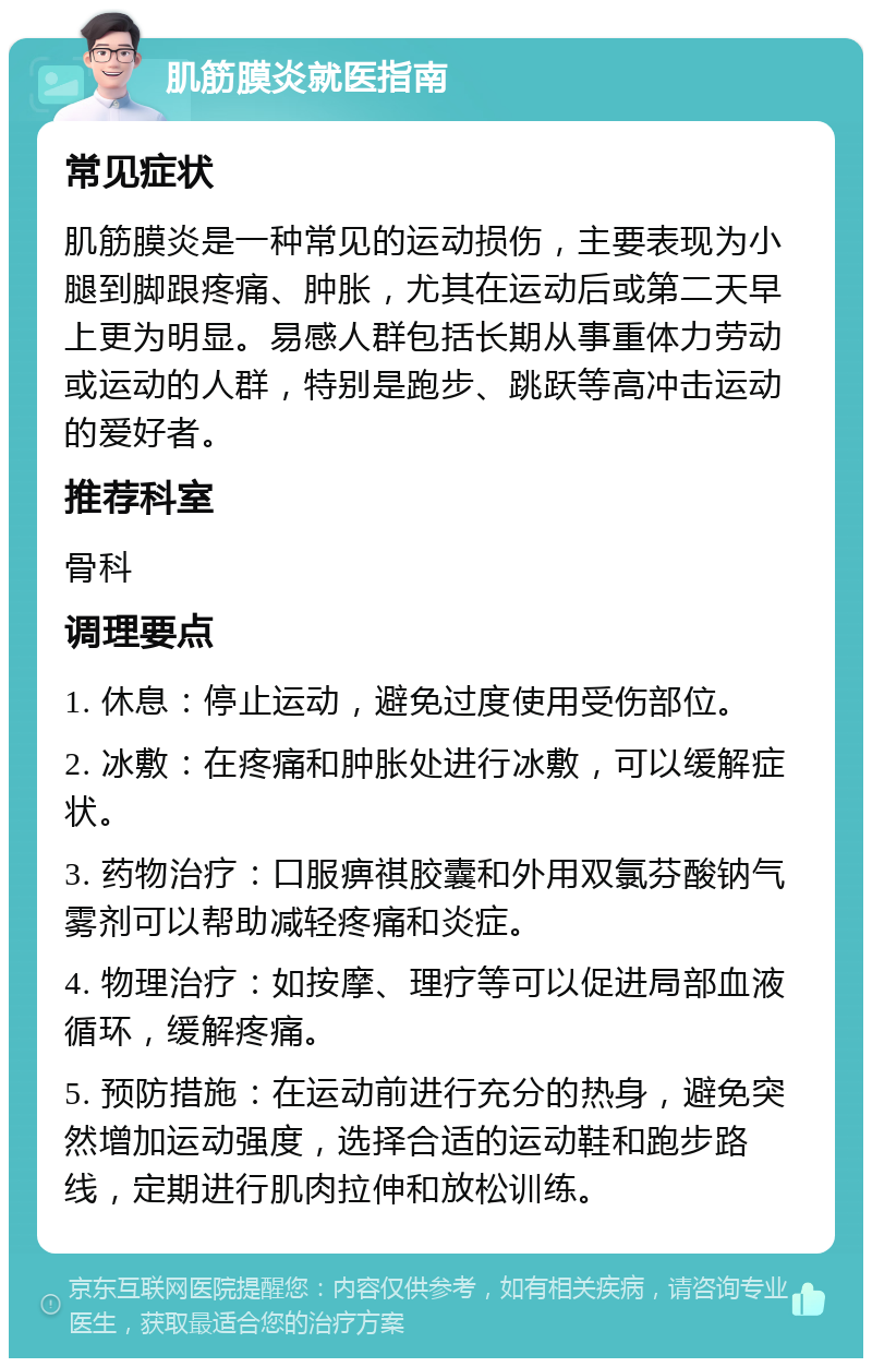 肌筋膜炎就医指南 常见症状 肌筋膜炎是一种常见的运动损伤，主要表现为小腿到脚跟疼痛、肿胀，尤其在运动后或第二天早上更为明显。易感人群包括长期从事重体力劳动或运动的人群，特别是跑步、跳跃等高冲击运动的爱好者。 推荐科室 骨科 调理要点 1. 休息：停止运动，避免过度使用受伤部位。 2. 冰敷：在疼痛和肿胀处进行冰敷，可以缓解症状。 3. 药物治疗：口服痹祺胶囊和外用双氯芬酸钠气雾剂可以帮助减轻疼痛和炎症。 4. 物理治疗：如按摩、理疗等可以促进局部血液循环，缓解疼痛。 5. 预防措施：在运动前进行充分的热身，避免突然增加运动强度，选择合适的运动鞋和跑步路线，定期进行肌肉拉伸和放松训练。