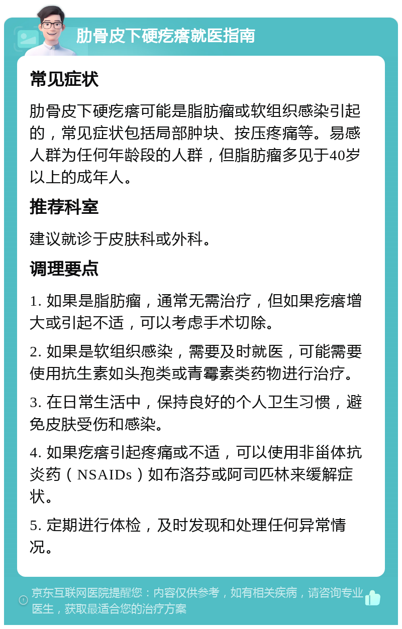 肋骨皮下硬疙瘩就医指南 常见症状 肋骨皮下硬疙瘩可能是脂肪瘤或软组织感染引起的，常见症状包括局部肿块、按压疼痛等。易感人群为任何年龄段的人群，但脂肪瘤多见于40岁以上的成年人。 推荐科室 建议就诊于皮肤科或外科。 调理要点 1. 如果是脂肪瘤，通常无需治疗，但如果疙瘩增大或引起不适，可以考虑手术切除。 2. 如果是软组织感染，需要及时就医，可能需要使用抗生素如头孢类或青霉素类药物进行治疗。 3. 在日常生活中，保持良好的个人卫生习惯，避免皮肤受伤和感染。 4. 如果疙瘩引起疼痛或不适，可以使用非甾体抗炎药（NSAIDs）如布洛芬或阿司匹林来缓解症状。 5. 定期进行体检，及时发现和处理任何异常情况。