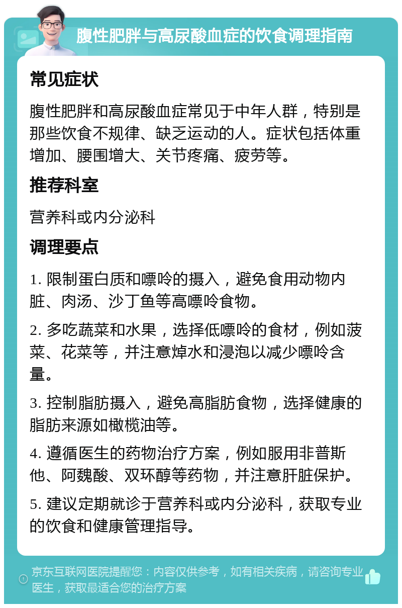 腹性肥胖与高尿酸血症的饮食调理指南 常见症状 腹性肥胖和高尿酸血症常见于中年人群，特别是那些饮食不规律、缺乏运动的人。症状包括体重增加、腰围增大、关节疼痛、疲劳等。 推荐科室 营养科或内分泌科 调理要点 1. 限制蛋白质和嘌呤的摄入，避免食用动物内脏、肉汤、沙丁鱼等高嘌呤食物。 2. 多吃蔬菜和水果，选择低嘌呤的食材，例如菠菜、花菜等，并注意焯水和浸泡以减少嘌呤含量。 3. 控制脂肪摄入，避免高脂肪食物，选择健康的脂肪来源如橄榄油等。 4. 遵循医生的药物治疗方案，例如服用非普斯他、阿魏酸、双环醇等药物，并注意肝脏保护。 5. 建议定期就诊于营养科或内分泌科，获取专业的饮食和健康管理指导。