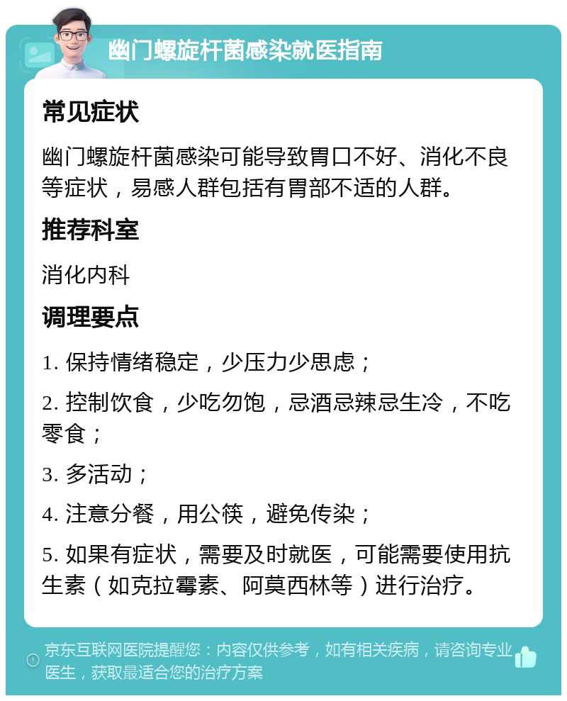 幽门螺旋杆菌感染就医指南 常见症状 幽门螺旋杆菌感染可能导致胃口不好、消化不良等症状，易感人群包括有胃部不适的人群。 推荐科室 消化内科 调理要点 1. 保持情绪稳定，少压力少思虑； 2. 控制饮食，少吃勿饱，忌酒忌辣忌生冷，不吃零食； 3. 多活动； 4. 注意分餐，用公筷，避免传染； 5. 如果有症状，需要及时就医，可能需要使用抗生素（如克拉霉素、阿莫西林等）进行治疗。