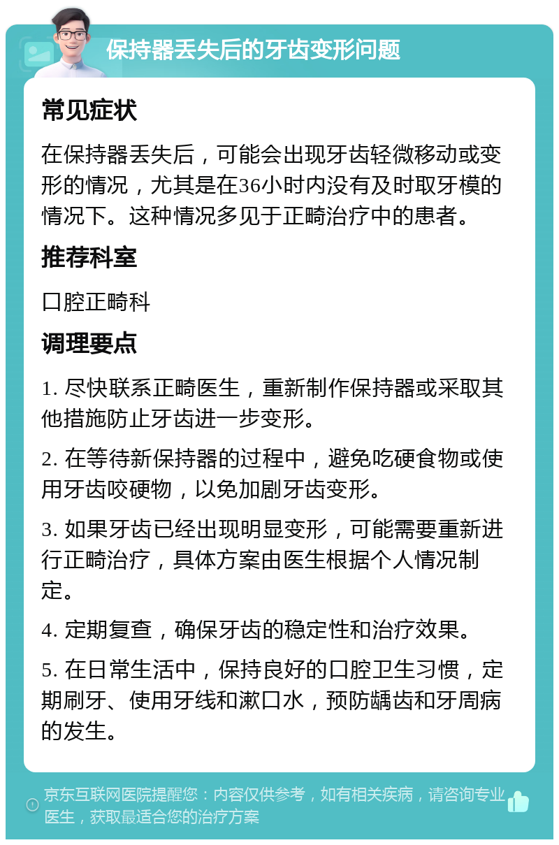 保持器丢失后的牙齿变形问题 常见症状 在保持器丢失后，可能会出现牙齿轻微移动或变形的情况，尤其是在36小时内没有及时取牙模的情况下。这种情况多见于正畸治疗中的患者。 推荐科室 口腔正畸科 调理要点 1. 尽快联系正畸医生，重新制作保持器或采取其他措施防止牙齿进一步变形。 2. 在等待新保持器的过程中，避免吃硬食物或使用牙齿咬硬物，以免加剧牙齿变形。 3. 如果牙齿已经出现明显变形，可能需要重新进行正畸治疗，具体方案由医生根据个人情况制定。 4. 定期复查，确保牙齿的稳定性和治疗效果。 5. 在日常生活中，保持良好的口腔卫生习惯，定期刷牙、使用牙线和漱口水，预防龋齿和牙周病的发生。