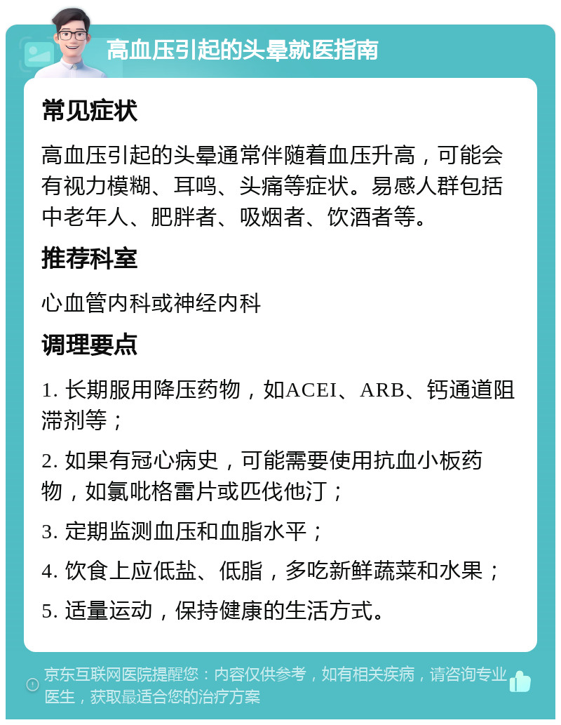 高血压引起的头晕就医指南 常见症状 高血压引起的头晕通常伴随着血压升高，可能会有视力模糊、耳鸣、头痛等症状。易感人群包括中老年人、肥胖者、吸烟者、饮酒者等。 推荐科室 心血管内科或神经内科 调理要点 1. 长期服用降压药物，如ACEI、ARB、钙通道阻滞剂等； 2. 如果有冠心病史，可能需要使用抗血小板药物，如氯吡格雷片或匹伐他汀； 3. 定期监测血压和血脂水平； 4. 饮食上应低盐、低脂，多吃新鲜蔬菜和水果； 5. 适量运动，保持健康的生活方式。