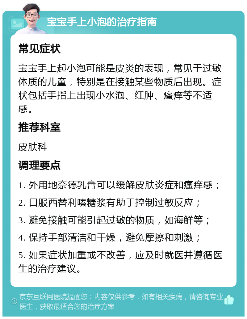 宝宝手上小泡的治疗指南 常见症状 宝宝手上起小泡可能是皮炎的表现，常见于过敏体质的儿童，特别是在接触某些物质后出现。症状包括手指上出现小水泡、红肿、瘙痒等不适感。 推荐科室 皮肤科 调理要点 1. 外用地奈德乳膏可以缓解皮肤炎症和瘙痒感； 2. 口服西替利嗪糖浆有助于控制过敏反应； 3. 避免接触可能引起过敏的物质，如海鲜等； 4. 保持手部清洁和干燥，避免摩擦和刺激； 5. 如果症状加重或不改善，应及时就医并遵循医生的治疗建议。