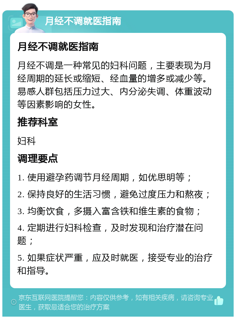 月经不调就医指南 月经不调就医指南 月经不调是一种常见的妇科问题，主要表现为月经周期的延长或缩短、经血量的增多或减少等。易感人群包括压力过大、内分泌失调、体重波动等因素影响的女性。 推荐科室 妇科 调理要点 1. 使用避孕药调节月经周期，如优思明等； 2. 保持良好的生活习惯，避免过度压力和熬夜； 3. 均衡饮食，多摄入富含铁和维生素的食物； 4. 定期进行妇科检查，及时发现和治疗潜在问题； 5. 如果症状严重，应及时就医，接受专业的治疗和指导。